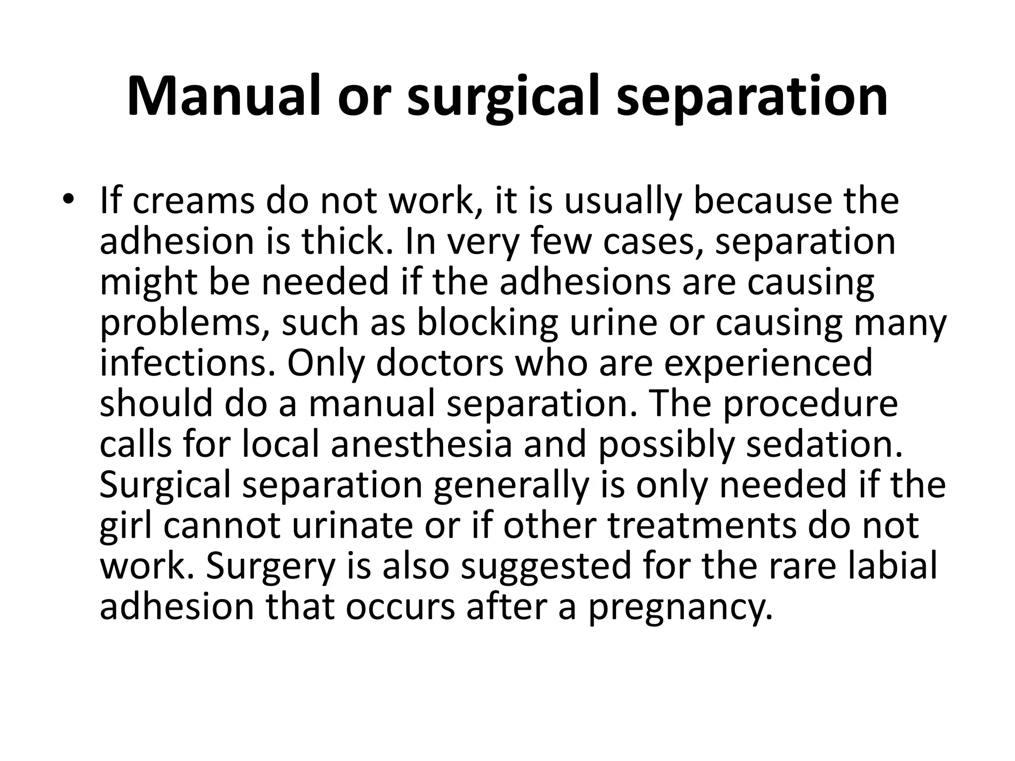 Manual or surgical separation
• If creams do not work, it is usually because the
adhesion is thick. In very few cases, separation
might be needed if the adhesions are causing
problems, such as blocking urine or causing many
infections. Only doctors who are experienced
should do a manual separation. The procedure
calls for local anesthesia and possibly sedation.
Surgical separation generally is only needed if the
girl cannot urinate or if other treatments do not
work. Surgery is also suggested for the rare labial
adhesion that occurs after a pregnancy.
 