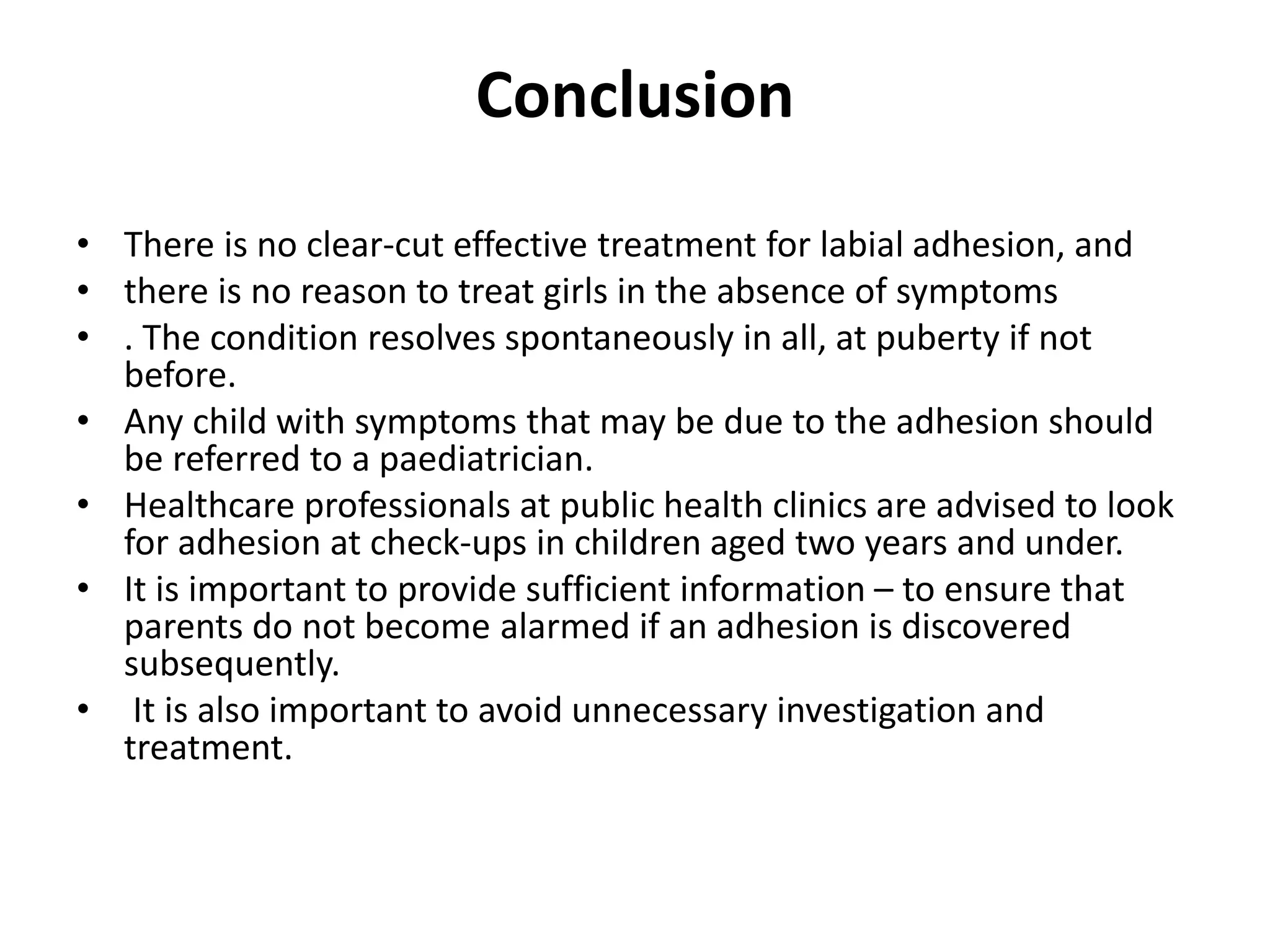 Conclusion
• There is no clear-cut effective treatment for labial adhesion, and
• there is no reason to treat girls in the absence of symptoms
• . The condition resolves spontaneously in all, at puberty if not
before.
• Any child with symptoms that may be due to the adhesion should
be referred to a paediatrician.
• Healthcare professionals at public health clinics are advised to look
for adhesion at check-ups in children aged two years and under.
• It is important to provide sufficient information – to ensure that
parents do not become alarmed if an adhesion is discovered
subsequently.
• It is also important to avoid unnecessary investigation and
treatment.
 