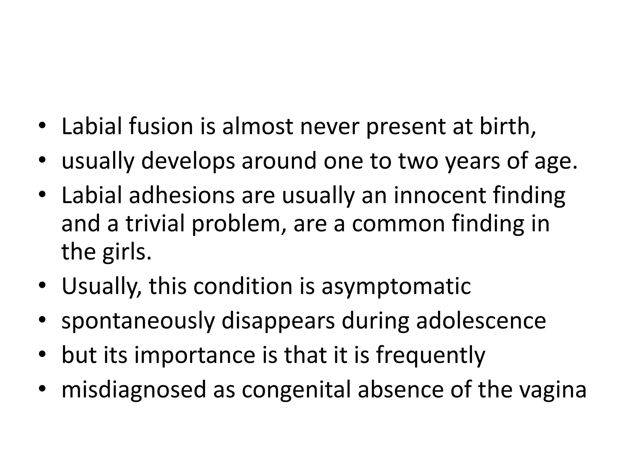• Labial fusion is almost never present at birth,
• usually develops around one to two years of age.
• Labial adhesions are usually an innocent finding
and a trivial problem, are a common finding in
the girls.
• Usually, this condition is asymptomatic
• spontaneously disappears during adolescence
• but its importance is that it is frequently
• misdiagnosed as congenital absence of the vagina
 