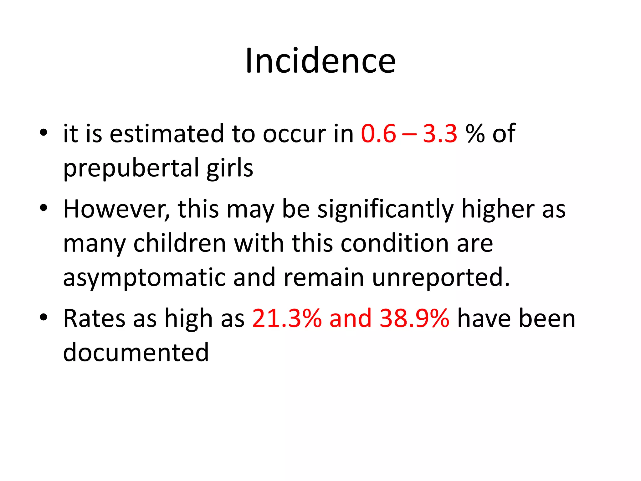 Incidence
• it is estimated to occur in 0.6 – 3.3 % of
prepubertal girls
• However, this may be significantly higher as
many children with this condition are
asymptomatic and remain unreported.
• Rates as high as 21.3% and 38.9% have been
documented
 