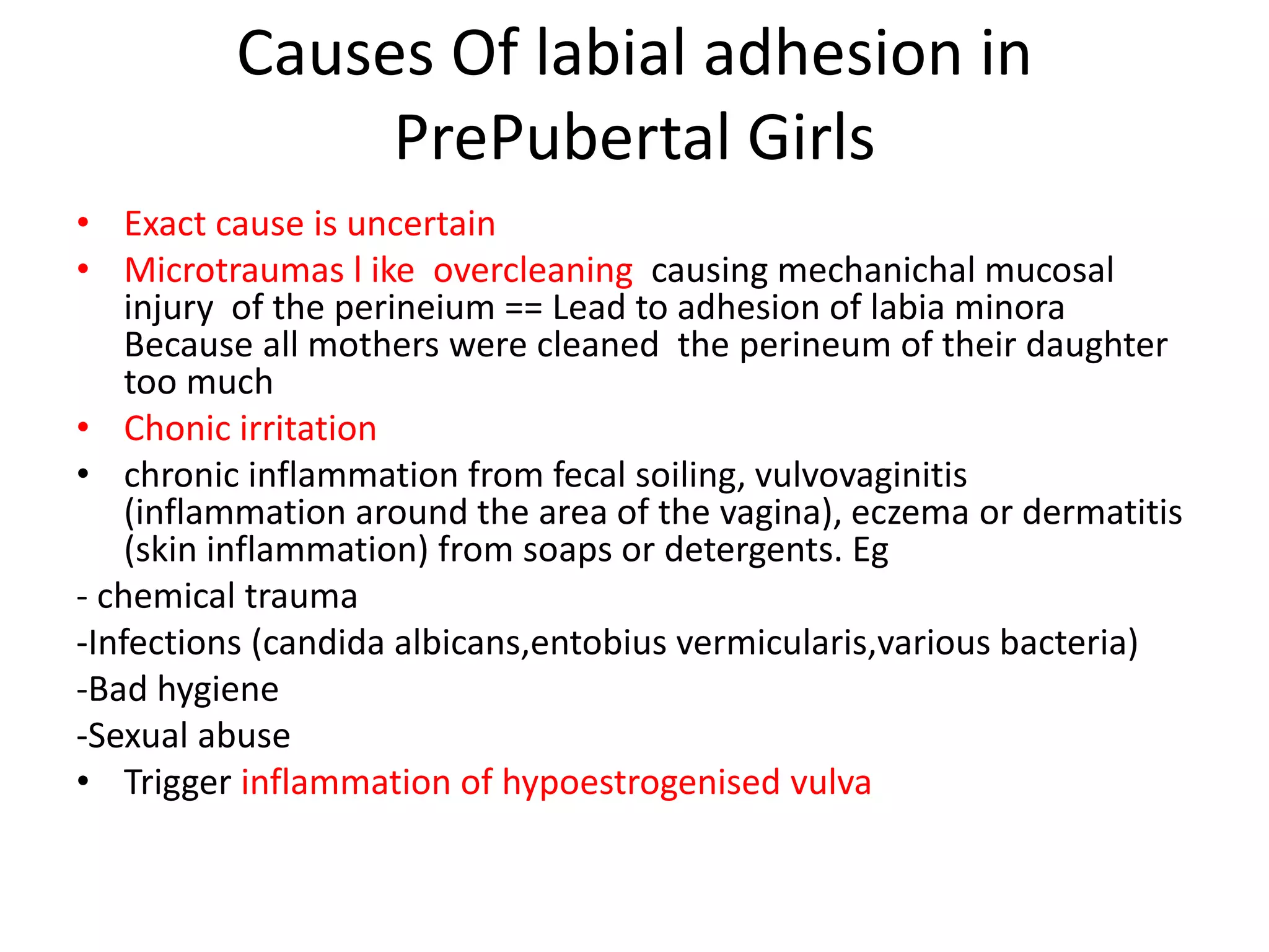 Causes Of labial adhesion in
PrePubertal Girls
• Exact cause is uncertain
• Microtraumas l ike overcleaning causing mechanichal mucosal
injury of the perineium == Lead to adhesion of labia minora
Because all mothers were cleaned the perineum of their daughter
too much
• Chonic irritation
• chronic inflammation from fecal soiling, vulvovaginitis
(inflammation around the area of the vagina), eczema or dermatitis
(skin inflammation) from soaps or detergents. Eg
- chemical trauma
-Infections (candida albicans,entobius vermicularis,various bacteria)
-Bad hygiene
-Sexual abuse
• Trigger inflammation of hypoestrogenised vulva
 