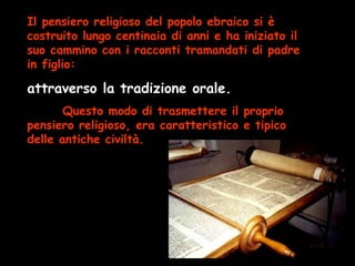 Il pensiero religioso del popolo ebraico si è
costruito lungo centinaia di anni e ha iniziato il
suo cammino con i racconti tramandati di padre
in figlio:
attraverso la tradizione orale.
Questo modo di trasmettere il proprio
pensiero religioso, era caratteristico e tipico
delle antiche civiltà.
 