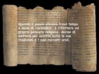 Quando il popolo ebraico trovò tempo
e modo di riprendere e riflettere sul
proprio pensiero religioso, decise di
mettere per iscritto tutte le sue
tradizioni e i suoi racconti orali.
 