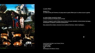 Le jardin d'Éden
Genèse 2:15
15 L'Éternel Dieu prit l'homme, et le plaça dans le jardin d'Éden pour le cultiver et pour le garder.
un Jardin d'Eden luxuriant et vibrant
la beauté idyllique du Paradis avant la Chute
Cranach a imaginé le Jardin d’Eden sous la forme d’un parc animalier, où des animaux sauvages,
domestiques ou fabuleux coexistent pacifiquement.
Dieu présente Ève à Adam, entourés d'une multitude d'animaux, réels et mythiques ...
Lucas Cranach the Elder Lucas Cranach l'Ancien
The Garden of Eden
Le Jardin d'Eden
El jardín del Edén
1530
Gemäldegalerie Alte Meister, Dresden
 