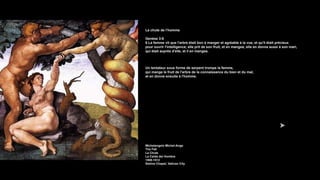 La chute de l’homme
Genèse 3:6
6 La femme vit que l'arbre était bon à manger et agréable à la vue, et qu'il était précieux
pour ouvrir l'intelligence; elle prit de son fruit, et en mangea; elle en donna aussi à son mari,
qui était auprès d'elle, et il en mangea.
Un tentateur sous forme de serpent trompe la femme,
qui mange le fruit de l'arbre de la connaissance du bien et du mal,
et en donne ensuite à l'homme.
Michelangelo Michel-Ange
The Fall
La Chute
La Caída del Hombre
1508-1512
Sistine Chapel, Vatican City
 