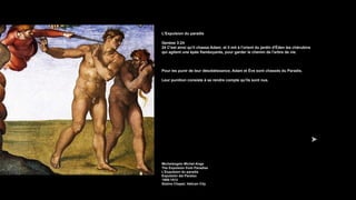 L'Expulsion du paradis
Genèse 3:24
24 C'est ainsi qu'il chassa Adam; et il mit à l'orient du jardin d'Éden les chérubins
qui agitent une épée flamboyante, pour garder le chemin de l'arbre de vie.
Pour les punir de leur désobéissance, Adam et Ève sont chassés du Paradis.
Leur punition consiste à se rendre compte qu'ils sont nus.
Michelangelo Michel-Ange
The Expulsion from Paradise
L'Expulsion du paradis
Expulsión del Paraíso
1508-1512
Sistine Chapel, Vatican City
 