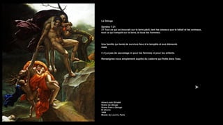 Le Déluge
Genèse 7:21
21 Tout ce qui se mouvait sur la terre périt, tant les oiseaux que le bétail et les animaux,
tout ce qui rampait sur la terre, et tous les hommes.
Une famille qui tente de survivre face à la tempête et aux éléments
mais
il n'y a pas de sauvetage ni pour les femmes ni pour les enfants.
Renseignez-vous simplement auprès du cadavre qui flotte dans l’eau.
Anne-Louis Girodet
Scène du déluge
Scene from a Deluge
El diluvio
1806
Musée du Louvre, Paris
 
