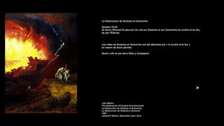 La Destruction de Sodome et Gomorrhe
Genèse 19:24
24 Alors l'Éternel fit pleuvoir du ciel sur Sodome et sur Gomorrhe du soufre et du feu,
de par l'Éternel.
Les villes de Sodome et Gomorrhe ont été détruites par « le soufre et le feu »
en raison de leurs péchés.
Seuls Loth et ses deux filles y échappent.
John Martin
The Destruction Of Sodom And Gomorrah
La Destruction de Sodome et Gomorrhe
La destrucción de Sodoma y Gomorra
1852
Laing Art Gallery, Newcastle upon Tyne
 