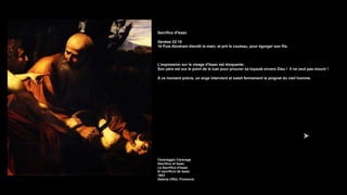 Sacrifice d'Isaac
Genèse 22:10
10 Puis Abraham étendit la main, et prit le couteau, pour égorger son fils.
L'expression sur le visage d'Isaac est éloquente:
Son père est sur le point de le tuer pour prouver sa loyauté envers Dieu ! Il ne veut pas mourir !
À ce moment précis, un ange intervient et saisit fermement le poignet du vieil homme.
Caravaggio Caravage
Sacrifice of Isaac
Le Sacrifice d'Isaac
El sacrificio de Isaac
1603
Galería Uffizi, Florencia
 
