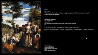 Moïse
Exode 2:6
6 Elle l'ouvrit, et vit l'enfant: c'était un petit garçon qui pleurait. Elle en eut pitié, et elle dit:
C'est un enfant des Hébreux!
un paysage splendide
des personnages
un bouffon
une servante noire vêtue de jaune et de rouge portant le panier
et
la fille du Pharaon dans sa somptueuse robe de brocart couleur perle
Rarement dans l'histoire de la peinture, un sujet religieux n'a été traité avec autant de profanation.
Paolo Veronese
The Finding of Moses
Moïse sauvé des eaux
Moisés salvado de las aguas
1580
Museo del Prado, Madrid
 