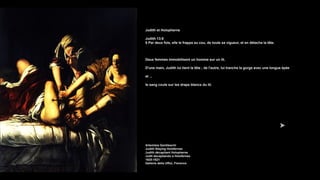 Judith et Holopherne
Judith 13:8
8 Par deux fois, elle le frappa au cou, de toute sa vigueur, et en détacha la tête.
Deux femmes immobilisent un homme sur un lit.
D'une main, Judith lui tient la tête ; de l'autre, lui tranche la gorge avec une longue épée
et ...
le sang coule sur les draps blancs du lit.
Artemisia Gentileschi
Judith Slaying Holofernes
Judith décapitant Holopherne
Judit decapitando a Holofernes
1620-1621
Galleria della Uffizi, Florence
 