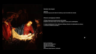Adoration des bergers
Jean 9:5
5 Pendant que je suis dans le monde, je suis la lumière du monde.
Influence caravagesque évidente.
L'Enfant Jésus est la seule source de lumière,
projetant une douce lueur sur les visages de ceux qui le contemplent.
Il s'agit probablement d'une référence biblique directe à la déclaration de Jésus :
« Je suis la lumière du monde ».
Gerrit van Honthorst
Adoration of the Shepherds
Adoration des bergers
Adoración de los pastores
1622
Pomeranian State Museum, Greifswald
 