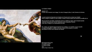La Création d’Adam
Genèse 1:27
27 Dieu créa l'homme à son image, il le créa à l'image de Dieu, il créa l'homme et la femme.
Le point central de l'épisode de la Création de l'homme est le contact qui s’établit
entre le doigt du Créateur et celui d’Adam, contact à travers lequel sera transmis le souffle de vie.
Dieu se penche vers Adam, représenté comme un athlète au repos, dont la beauté semble
confirmer les paroles de l'Ancien Testament, selon lesquelles l'homme
a été créé à l'image et à la ressemblance de Dieu.
Oui : Adam, qui regarde langoureusement son créateur, a un nombril, ce qui a suscité
un débat théologique. La Bible ne dit pas si Adam et Ève avaient un nombril,
les artistes ont donc dû en décider eux-mêmes.
Michelangelo Michel-Ange
The Creation of Adam
La Création d’Adam
La creación de Adán
1512
Sistine Chapel, Vatican City
 