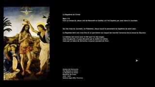 Le Baptême du Christ
Marc 1:9
9 En ce temps-là, Jésus vint de Nazareth en Galilée, et il fut baptisé par Jean dans le Jourdain.
Sur les rives du Jourdain, en Palestine, Jésus reçoit le sacrement du baptême de saint Jean.
Le Baptiste tient une croix fine et un parchemin sur lequel est inscrite l'annonce de la venue du Sauveur.
Le tableau est connu pour le fait que l'un des anges,
celui de gauche, n'a pas été peint par le maître lui-même,
mais par un élève de Verrochio, le jeune Léonard de Vinci.
Andrea del Verrocchio
The Baptism of Christ
Le Baptême du Christ
Bautismo de Cristo
1472 - 1475
Galleria degli Uffizi, Florence
 