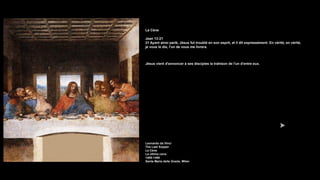La Cène
Jean 13:21
21 Ayant ainsi parlé, Jésus fut troublé en son esprit, et il dit expressément: En vérité, en vérité,
je vous le dis, l'un de vous me livrera.
Jésus vient d'annoncer à ses disciples la trahison de l'un d'entre eux.
Leonardo da Vinci
The Last Supper
La Cène
La última cena
1495-1498
Santa Maria delle Grazie, Milan
 