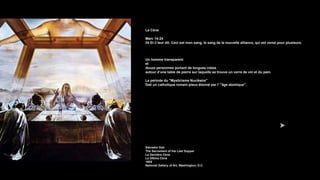La Cène
Marc 14:24
24 Et il leur dit: Ceci est mon sang, le sang de la nouvelle alliance, qui est versé pour plusieurs.
Un homme transparent
et
douze personnes portant de longues robes
autour d’une table de pierre sur laquelle se trouve un verre de vin et du pain.
La période du "Mysticisme Nucléaire"
Dali un catholique romain pieux étonné par l' "âge atomique".
Salvador Dalí
The Sacrament of the Last Supper
La Dernière Cène
La Última Cena
1955
National Gallery of Art, Washington, D.C.
 