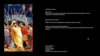 Le Baiser de Judas
Marc 14:44
44 Et celui qui le livrait leur avait donne un signe, disant: Celui que je baiserai, c'est lui;
saisissez-le, et emmenez-le sûrement.
Jésus pétrifié, mais serein
et
Judas l'entoure de son manteau pour lui donner le baiser de la mort.
Giotto est le premier grand artiste moderne.
Un homme en avance sur son temps qui a posé les bases de ce qui allait devenir la nouvelle
peinture.
Giotto di Bondone
Kiss of Judas
Le Baiser de Judas
El beso de Judas
1304-1306
Cappella degli Scrovegni (Arena Chapel), Padua
 