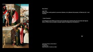 Ecce Homo
Jean 19:5
5 Jésus donc sortit portant la couronne d'épines, et le vêtement de pourpre; et Pilate leur dit : voici
l'homme.
« Voici l'homme »
Les dialogues entre Pilate et la foule sont inscrites par le peintre près de la bouches des figures.
Ainsi, à l'Ecce homo du préfet, le peuple répond Crucifige eum (Crucifiez-le! ).
Jheronimus Bosch Jérôme Bosch
Ecce Homo
c. 1476 or later
Städel Museum, Frankfurt am Main
 