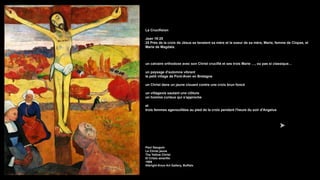 La Crucifixion
Jean 19:25
25 Près de la croix de Jésus se tenaient sa mère et la soeur de sa mère, Marie, femme de Clopas, et
Marie de Magdala.
un calvaire orthodoxe avec son Christ crucifié et ses trois Marie …, ou pas si classique…
un paysage d'automne vibrant
le petit village de Pont-Aven en Bretagne
un Christ dans un jaune clouant contre une croix brun foncé
un villageois sautant une clôture
un homme curieux qui s'approche
et
trois femmes agenouillées au pied de la croix pendant l'heure du soir d'Angelus
Paul Gauguin
Le Christ jaune
The Yellow Christ
El Cristo amarillo
1889
Albright-Knox Art Gallery, Buffalo
 