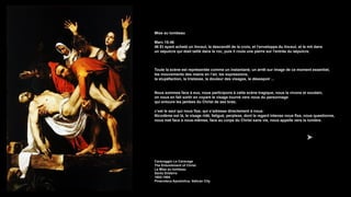 Mise au tombeau
Marc 15:46
46 Et ayant acheté un linceul, le descendit de la croix, et l'enveloppa du linceul, et le mit dans
un sépulcre qui était taillé dans le roc, puis il roula une pierre sur l'entrée du sépulcre.
Toute la scène est représentée comme un instantané, un arrêt sur image de ce moment essentiel,
les mouvements des mains en l’air, les expressions,
la stupéfaction, la tristesse, la douleur des visages, le désespoir ...
Nous sommes face à eux, nous participons à cette scène tragique, nous la vivons et soudain,
on nous en fait sortir en voyant le visage tourné vers nous du personnage
qui entoure les jambes du Christ de ses bras;
c’est le seul qui nous fixe, qui s’adresse directement à nous:
Nicodème est là, le visage ridé, fatigué, perplexe, dont le regard intense nous fixe, nous questionne,
nous met face à nous-mêmes, face au corps du Christ sans vie, nous appelle vers la lumière.
Caravaggio Le Caravage
The Entombment of Christ
La Mise au tombeau
Santo Entierro
1602-1604
Pinacoteca Apostolica, Vatican City
 