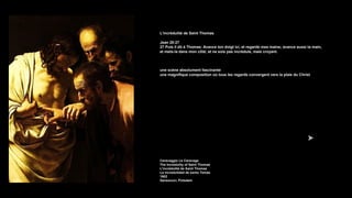 L'incrédulité de Saint Thomas
Jean 20:27
27 Puis il dit à Thomas: Avance ton doigt ici, et regarde mes mains; avance aussi ta main,
et mets-la dans mon côté; et ne sois pas incrédule, mais croyant.
une scène absolument fascinante
une magnifique composition où tous les regards convergent vers la plaie du Christ
Caravaggio Le Caravage
The Incredulity of Saint Thomas
L'incrédulité de Saint Thomas
La incredulidad de santo Tomás
1602
Sanssouci, Potsdam
 