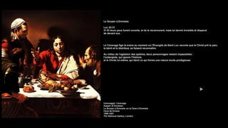 Le Souper à Emmaüs
Luc 24:31
31 Et leurs yeux furent ouverts, et ils le reconnurent; mais lui devint invisible et disparut
de devant eux.
Le Caravage fige la scène au moment où l'Évangile de Saint Luc raconte que le Christ prit le pain,
le bénit et le distribua, se faisant reconnaître.
Au milieu de l'agitation des apôtres, deux personnages restent impassibles :
l'aubergiste, qui ignore l'histoire,
et le Christ lui-même, qui bénit ce qui forme une nature morte prodigieuse.
Caravaggio Caravage
Supper at Emmaus
Le Souper à Emmaüs ou la Cène à Emmaüs
Cena de Emaús
1596-1601
The National Gallery, London
 
