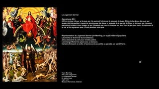 Le Jugement dernier
Apocalypse 20:4
4 Et je vis des trônes; et à ceux qui s'y assirent fut donné le pouvoir de juger. Et je vis les âmes de ceux qui
avaient été décapités à cause du témoignage de Jésus et à cause de la parole de Dieu, et de ceux qui n'avaient
pas adoré la bête ni son image, et qui n'avaient pas reçu la marque sur leur front et sur leur main. Ils revinrent à
la vie, et ils régnèrent avec Christ pendant mille ans.
Représentation du Jugement dernier par Memling, un sujet médiéval populaire.
Les morts se lèvent de leurs tombeaux.
Jésus descend du ciel pour rendre justice.
L'archange Michel les pèse avec sa balance.
Certains finissent en enfer, d'autres sont accueillis au paradis par saint Pierre.
Hans Memling
The Last Judgement
Le Jugement dernier
El Juicio Final
1467-1471
Muzeum Narodowe, Gdansk
 
