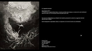 Le Jugement dernier
Apocalypse 20:11
11 Puis je vis un grand trône blanc, et celui qui était assis dessus. La terre et le ciel s'enfuirent
devant sa face, et il ne fut plus trouvé de place pour eux.
Une œuvre emblématique qui dépeint de manière puissante la scène du Jugement dernier
décrite dans la Bible.
Doré transporte le spectateur dans un royaume où le ciel et la terre se confondent.
Gustave Doré
Le Jugement dernier
The Last Judgment
El Juicio Final
1866
gravure sur bois
Bibliothèque nationale de France
 