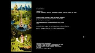 Le jardin d'Éden
Genèse 2:25
25 Et ils étaient tous deux nus, l’homme et sa femme, et ils n’en avaient pas honte.
Volet gauche du triptyque Le jardin des délices de la terre.
Le personnage central est Dieu, qui vient de créer Eve.
Et Dieu la présente à Adam.
De nombreux animaux et oiseaux semblent vivre en paix
mais
au premier plan, on peut voir certains animaux en dévorer d'autres.
Bosch a peut-être voulu dire que la chute était imminente.
Hieronymus Bosch Jérôme Bosch
The Garden of Eden, The Garden of Earthly Delights, left panel
Le Paradis, Le Jardin des délices, panneau de gauche
El jardín del Edén, El jardín de las delicias, panel izquierdo
1490-1500
Museo Nacional del Prado, Madrid
 