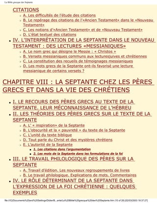 La Bible grecque des Septante


        CITATIONS
               r   A. Les difficultés de l'étude des citations
               r   B. Le repérage des citations de l'«Ancien Testament» dans le «Nouveau
                   Testament»
               r   C. Les notions d’«Ancien Testament» et de «Nouveau Testament»
               r   D. L'état textuel des citations
    s   IV. L'INTERPRÉTATION DE LA SEPTANTE DANS LE NOUVEAU
        TESTAMENT : DES LECTURES «MESSIANIQUES»
               r   A. Le nom grec qui désigne le Messie : « Christos »
               r   B. Versets messianiques communs aux lecturesjuives et chrétiennes
               r   C. La constitution des recueils de témoignages messianiques
               r   D. Les mots grecs de la Septante ont-ils favorisé une lecture
                   messianique de certains versets ?


CHAPITRE VIII : LA SEPTANTE CHEZ LES PÈRES
GRECS ET DANS LA VIE DES CHRÉTIENS
    s   I. LE RECOURS DES PÈRES GRECS AU TEXTE DE LA
        SEPTANTE. LEUR MÉCONNAISSANCE DE L’HÉBREU
    s   II. LES THÉORIES DES PÈRES GRECS SUR LE TEXTE DE LA
        SEPTANTE
               r   A. L’ « inspiration» de la Septante
               r   B. L’obscurité et la « pauvreté » du texte de la Septante
               r   C. L’unité du texte biblique
               r   D. Tout parle du Christ et des mystères chrétiens
               r   E. L’autorité de la Septante
                         s      1. Les citations dans l’argumentation
                         s      2. Les mots de la Septante dans les formulations de la foi
    s   III. LE TRAVAIL PHILOLOGIQUE DES PÈRES SUR LA
        SEPTANTE
               r   A. Travail d’édition. Les nouveaux regroupements de livres
               r   B. Le travail philologique. Explications de mots. Commentaires
    s   IV. LE RÔLE DÉTERMINANT DE LA SEPTANTE DANS
        L’EXPRESSION DE LA FOI CHRÉTIENNE : QUELQUES
        EXEMPLES
file:///C|/Documents%20and%20Settings/Didier/B...ante/La%20Bible%20grecque%20des%20Septante.htm (10 of 28) [02/03/2003 18:37:27]
 
