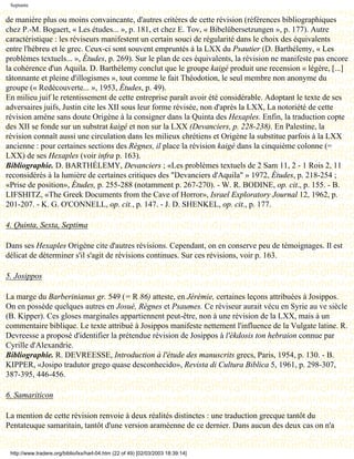 Septante

de manière plus ou moins convaincante, d'autres critères de cette révision (références bibliographiques
chez P.-M. Bogaert, « Les études... », p. 181, et chez E. Tov, « Bibelübersetzungen », p. 177). Autre
caractéristique : les réviseurs manifestent un certain souci de régularité dans le choix des équivalents
entre l'hébreu et le grec. Ceux-ci sont souvent empruntés à la LXX du Psautier (D. Barthélemy, « Les
problèmes textuels... », Études, p. 269). Sur le plan de ces équivalents, la révision ne manifeste pas encore
la cohérence d'un Aquila. D. Barthélemy conclut que le groupe kaigé produit une recension « légère, [...]
tâtonnante et pleine d'illogismes », tout comme le fait Théodotion, le seul membre non anonyme du
groupe (« Redécouverte... », 1953, Études, p. 49).
En milieu juif le retentissement de cette entreprise paraît avoir été considérable. Adoptant le texte de ses
adversaires juifs, Justin cite les XII sous leur forme révisée, non d'après la LXX, La notoriété de cette
révision amène sans doute Origène à la consigner dans la Quinta des Hexaples. Enfin, la traduction copte
des XII se fonde sur un substrat kaigé et non sur la LXX (Devanciers, p. 228-238). En Palestine, la
révision connaît aussi une circulation dans les milieux chrétiens et Origène la substitue parfois à la LXX
ancienne : pour certaines sections des Règnes, il place la révision kaigé dans la cinquième colonne (=
LXX) de ses Hexaples (voir infra p. 163).
Bibliographie. D. BARTHÉLEMY, Devanciers ; «Les problèmes textuels de 2 Sam 11, 2 - 1 Rois 2, 11
reconsidérés à la lumière de certaines critiques des "Devanciers d'Aquila" » 1972, Études, p. 218-254 ;
«Prise de position», Études, p. 255-288 (notamment p. 267-270). - W. R. BODINE, op. cit., p. 155. - B.
LIFSHITZ, «The Greek Documents from the Cave of Horror», Israel Exploratory Journal 12, 1962, p.
201-207. - K. G. O'CONNELL, op. cit., p. 147. - J. D. SHENKEL, op. cit., p. 177.

4. Quinta, Sexta, Septima

Dans ses Hexaples Origène cite d'autres révisions. Cependant, on en conserve peu de témoignages. Il est
délicat de déterminer s'il s'agit de révisions continues. Sur ces révisions, voir p. 163.

5. Josippos

La marge du Barberinianus gr. 549 (= R 86) atteste, en Jérémie, certaines leçons attribuées à Josippos.
On en possède quelques autres en Josué, Règnes et Psaumes. Ce réviseur aurait vécu en Syrie au ve siècle
(B. Kipper). Ces gloses marginales appartiennent peut-être, non à une révision de la LXX, mais à un
commentaire biblique. Le texte attribué à Josippos manifeste nettement l'influence de la Vulgate latine. R.
Devreesse a proposé d'identifier la prétendue révision de Josippos à l'ékdosis ton hebraion connue par
Cyrille d'Alexandrie.
Bibliographie. R. DEVREESSE, Introduction à l'étude des manuscrits grecs, Paris, 1954, p. 130. - B.
KIPPER, «Josipo tradutor grego quase desconhecido», Revista di Cultura Biblica 5, 1961, p. 298-307,
387-395, 446-456.

6. Samariticon

La mention de cette révision renvoie à deux réalités distinctes : une traduction grecque tantôt du
Pentateuque samaritain, tantôt d'une version araméenne de ce dernier. Dans aucun des deux cas on n'a


 http://www.tradere.org/biblio/lxx/harl-04.htm (22 of 49) [02/03/2003 18:39:14]
 