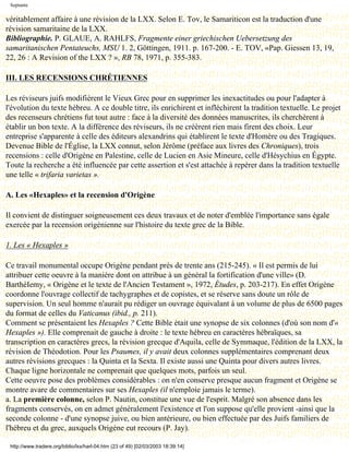 Septante

véritablement affaire à une révision de la LXX. Selon E. Tov, le Samariticon est la traduction d'une
révision samaritaine de la LXX.
Bibliographie. P. GLAUE, A. RAHLFS, Fragmente einer griechischen Uebersetzung des
samaritanischen Pentateuchs, MSU 1. 2, Göttingen, 1911. p. 167-200. - E. TOV, «Pap. Giessen 13, 19,
22, 26 : A Revision of the LXX ? », RB 78, 1971, p. 355-383.

III. LES RECENSIONS CHRÉTIENNES

Les réviseurs juifs modifièrent le Vieux Grec pour en supprimer les inexactitudes ou pour l'adapter à
l'évolution du texte hébreu. A ce double titre, ils enrichirent et infléchirent la tradition textuelle. Le projet
des recenseurs chrétiens fut tout autre : face à la diversité des données manuscrites, ils cherchèrent à
établir un bon texte. A la différence des réviseurs, ils ne créèrent rien mais firent des choix. Leur
entreprise s'apparente à celle des éditeurs alexandrins qui établirent le texte d'Homère ou des Tragiques.
Devenue Bible de l'Église, la LXX connut, selon Jérôme (préface aux livres des Chroniques), trois
recensions : celle d'Origène en Palestine, celle de Lucien en Asie Mineure, celle d'Hésychius en Égypte.
Toute la recherche a été influencée par cette assertion et s'est attachée à repérer dans la tradition textuelle
une telle « trifaria varietas ».

A. Les «Hexaples» et la recension d'Origène

Il convient de distinguer soigneusement ces deux travaux et de noter d'emblée l'importance sans égale
exercée par la recension origénienne sur l'histoire du texte grec de la Bible.

1. Les « Hexaples »

Ce travail monumental occupe Origène pendant près de trente ans (215-245). « Il est permis de lui
attribuer cette oeuvre à la manière dont on attribue à un général la fortification d'une ville» (D.
BarthéIemy, « Origène et le texte de l'Ancien Testament », 1972, Études, p. 203-217). En effet Origène
coordonne l'ouvrage collectif de tachygraphes et de copistes, et se réserve sans doute un rôle de
supervision. Un seul homme n'aurait pu rédiger un ouvrage équivalant à un volume de plus de 6500 pages
du format de celles du Vaticanus (ibid., p. 211).
Comment se présentaient les Hexaples ? Cette Bible était une synopse de six colonnes (d'où son nom d'«
Hexaples »). Elle comprenait de gauche à droite : le texte hébreu en caractères hébraïques, sa
transcription en caractères grecs, la révision grecque d'Aquila, celle de Symmaque, l'édition de la LXX, la
révision de Théodotion. Pour les Psaumes, il y avait deux colonnes supplémentaires comprenant deux
autres révisions grecques : la Quinta et la Sexta. Il existe aussi une Quinta pour divers autres livres.
Chaque ligne horizontale ne comprenait que quelques mots, parfois un seul.
Cette oeuvre pose des problèmes considérables : on n'en conserve presque aucun fragment et Origène se
montre avare de commentaires sur ses Hexaples (il n'emploie jamais le terme).
a. La première colonne, selon P. Nautin, constitue une vue de l'esprit. Malgré son absence dans les
fragments conservés, on en admet généralement l'existence et l'on suppose qu'elle provient -ainsi que la
seconde colonne - d'une synopse juive, ou bien antérieure, ou bien effectuée par des Juifs familiers de
l'hébreu et du grec, auxquels Origène eut recours (P. Jay).

 http://www.tradere.org/biblio/lxx/harl-04.htm (23 of 49) [02/03/2003 18:39:14]
 