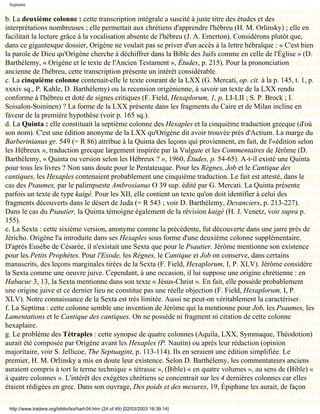 Septante


b. La deuxième colonne : cette transcription intégrale a suscité à juste titre des études et des
interprétations nombreuses ; elle permettait aux chrétiens d'apprendre l'hébreu (H. M. Orlinsky) ; elle en
facilitait la lecture grâce à la vocalisation absente de l'hébreu (J. A. Emerton). Considérons plutôt que,
dans ce gigantesque dossier, Origène ne voulait pas se priver d'un accès à la lettre hébraïque : « C'est bien
la parole de Dieu qu'Origène cherche à déchiffrer dans la Bible des Juifs comme en celle de l'Église » (D.
Barthélemy, « Origène et le texte de l'Ancien Testament », Études, p. 215). Pour la prononciation
ancienne de l'hébreu, cette transcription présente un intérêt considérable.
c. La cinquième colonne contenait-elle le texte courant de la LXX (G. Mercati, op. cit. à la p. 145, t. 1, p.
xxxiv sq., P. Kahle, D. Barthélemy) ou la recension origénienne, à savoir un texte de la LXX rendu
conforme à l'hébreu et doté de signes critiques (F. Field, Hexaplorum, 1, p. LI-LII ; S. P. Brock ; I.
Soisalon-Soininen) ? La forme de la LXX présente dans les fragments du Caire et de Milan incline en
faveur de la première hypothèse (voir p. 165 sq.).
d. La Quinta : elle constituait la septième colonne des Hexaples et la cinquième traduction grecque (d'où
son nom). C'est une édition anonyme de la LXX qu'Origène dit avoir trouvée près d'Actium. La marge du
Barberinianus gr. 549 (= R 86) attribue à la Quinta des leçons qui proviennent, en fait, de l'«édition selon
les Hébreux », traduction grecque largement inspirée par la Vulgate et les Commentaires de Jérôme (D.
Barthélemy, « Quinta ou version selon les Hébreux ? », 1960, Études, p. 54-65). A-t-il existé une Quinta
pour tous les livres ? Non sans doute pour le Pentateuque. Pour les Règnes, Job et le Cantique des
cantiques, les Hexaples contenaient probablement une cinquième traduction. Le fait est attesté, dans le
cas des Psaumes, par le palimpseste Ambrosianus O 39 sup. édité par G. Mercati. La Quinta présente
parfois un texte de type kaigé. Pour les XII, elle contient un texte qu'on doit identifier à celui des
fragments découverts dans le désert de Juda (= R 543 ; voir D. Barthélemy, Devanciers, p. 213-227).
Dans le cas du Psautier, la Quinta témoigne également de la révision kaigé (H. J. Venetz, voir supra p.
155).
e. La Sexta : cette sixième version, anonyme comme la précédente, fut découverte dans une jarre près de
Jéricho. Origène l'a introduite dans ses Hexaples sous forme d'une deuxième colonne supplémentaire.
D'après Eusèbe de Césarée, il n'existait une Sexta que pour le Psautier. Jérôme mentionne son existence
pour les Petits Prophètes. Pour l'Exode, les Règnes, le Cantique et Job on conserve, dans certains
manuscrits, des leçons marginales tirées de la Sexta (F. Field, Hexaplorum, I, P. XLV). Jérôme considère
la Sexta comme une oeuvre juive. Cependant, à une occasion, il lui suppose une origine chrétienne : en
Habacuc 3, 13, la Sexta mentionne dans son texte « Jésus-Christ ». En fait, elle possède probablement
une origine juive et ce dernier lieu ne constitue pas une réelle objection (F. Field, Hexaplorum, I, P.
XLV). Notre connaissance de la Sexta est très limitée. Aussi ne peut-on véritablement la caractériser.
f. La Septima : cette colonne semble une invention de Jérôme qui la mentionne pour Job, les Psaumes, les
Lamentations et le Cantique des cantiques. On ne possède ni fragment ni citation de cette colonne
hexaplaire.
g. Le problème des Tétraples : cette synopse de quatre colonnes (Aquila, LXX, Symmaque, Théodotion)
aurait été composée par Origène avant les Hexaples (P. Nautin) ou après leur rédaction (opinion
majoritaire, voir S. Jellicoe, The Septuagint, p. 113-114). Ils en seraient une édition simplifiée. Le
premier, H. M. Orlinsky a mis en doute leur existence. Selon D. Barthélemy, les commentateurs anciens
auraient compris à tort le terme technique « tétrasse », (Bible) « en quatre volumes », au sens de (Bible) «
à quatre colonnes ». L'intérêt des exégètes chrétiens se concentrait sur les 4 dernières colonnes car elles
étaient rédigées en grec. Dans son ouvrage, Des poids et des mesures, 19, Épiphane les aurait, de façon

 http://www.tradere.org/biblio/lxx/harl-04.htm (24 of 49) [02/03/2003 18:39:14]
 