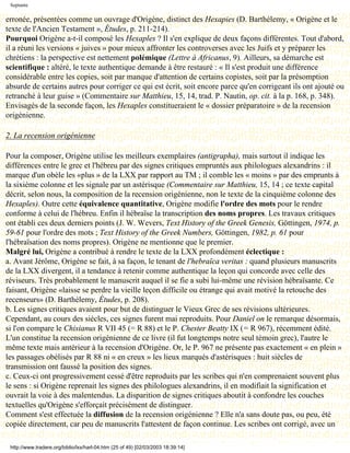 Septante

erronée, présentées comme un ouvrage d'Origène, distinct des Hexapies (D. Barthélemy, « Origène et le
texte de l'Ancien Testament », Études, p. 211-214).
Pourquoi Origène a-t-il composé les Hexaples ? Il s'en explique de deux façons différentes. Tout d'abord,
il a réuni les versions « juives » pour mieux affronter les controverses avec les Juifs et y préparer les
chrétiens : la perspective est nettement polémique (Lettre à Africanus, 9). Ailleurs, sa démarche est
scientifique : altéré, le texte authentique demande à être restauré : « Il s'est produit une différence
considérable entre les copies, soit par manque d'attention de certains copistes, soit par la présomption
absurde de certains autres pour corriger ce qui est écrit, soit encore parce qu'en corrigeant ils ont ajouté ou
retranché à leur guise » (Commentaire sur Matthieu, 15, 14, trad. P. Nautin, op. cit. à la p. 168, p. 348).
Envisagés de la seconde façon, les Hexaples constitueraient le « dossier préparatoire » de la recension
origénienne.

2. La recension origénienne

Pour la composer, Origène utilise les meilleurs exemplaires (antigrapha), mais surtout il indique les
différences entre le grec et l'hébreu par des signes critiques empruntés aux philologues alexandrins : il
marque d'un obèle les «plus » de la LXX par rapport au TM ; il comble les « moins » par des emprunts à
la sixième colonne et les signale par un astérisque (Commentaire sur Matthieu, 15, 14 ; ce texte capital
décrit, selon nous, la composition de la recension origénienne, non le texte de la cinquième colonne des
Hexaples). Outre cette équivalence quantitative, Origène modifie l'ordre des mots pour le rendre
conforme à celui de l'hébreu. Enfin il hébraïse la transcription des noms propres. Les travaux critiques
ont établi ces deux derniers points (J. W. Wevers, Text History of the Greek Genesis, Göttingen, 1974, p.
59-61 pour l'ordre des mots ; Text History of the Greek Numbers, Göttingen, 1982, p. 61 pour
l'hébraïsation des noms propres). Origène ne mentionne que le premier.
Malgré lui, Origène a contribué à rendre le texte de la LXX profondément éclectique :
a. Avant Jérôme, Origène se fait, à sa façon, le tenant de l'hebraïca veritas : quand plusieurs manuscrits
de la LXX divergent, il a tendance à retenir comme authentique la leçon qui concorde avec celle des
réviseurs. Très probablement le manuscrit auquel il se fie a subi lui-même une révision hébraïsante. Ce
faisant, Origène «laisse se perdre la vieille leçon difficile ou étrange qui avait motivé la retouche des
recenseurs» (D. Barthélemy, Études, p. 208).
b. Les signes critiques avaient pour but de distinguer le Vieux Grec de ses révisions ultérieures.
Cependant, au cours des siècles, ces signes furent mai reproduits. Pour Daniel on le remarque désormais,
si l'on compare le Chisianus R VII 45 (= R 88) et le P. Chester Beatty IX (= R 967), récemment édité.
L'un constitue la recension origénienne de ce livre (il fut longtemps notre seul témoin grec), l'autre le
même texte mais antérieur à la recension d'Origène. Or, le P. 967 ne présente pas exactement « en plein »
les passages obélisés par R 88 ni « en creux » les lieux marqués d'astérisques : huit siècles de
transmission ont faussé la position des signes.
c. Ceux-ci ont progressivement cessé d'être reproduits par les scribes qui n'en comprenaient souvent plus
le sens : si Origène reprenait les signes des philologues alexandrins, il en modifiait la signification et
ouvrait la voie à des malentendus. La disparition de signes critiques aboutit à confondre les couches
textuelles qu'Origène s'efforçait précisément de distinguer.
Comment s'est effectuée la diffusion de la recension origénienne ? Elle n'a sans doute pas, ou peu, été
copiée directement, car peu de manuscrits l'attestent de façon continue. Les scribes ont corrigé, avec un

 http://www.tradere.org/biblio/lxx/harl-04.htm (25 of 49) [02/03/2003 18:39:14]
 