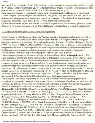 Septante

soin inégal, leurs exemplaires de la LXX à partir de cette recension ou de manuscrits eux-mêmes corrigés
(S. P. Brock, « Bibelübersetzungen», p. 166). Des leçons tirées de cette recension se sont introduites dans
presque tous les manuscrits de la LXX (E. Tov, « Bibelübersetzungen», p. 181).
Cette recension, pourtant si remarquable, a donc eu des conséquences très néfastes sur le plan textuel.
D'abord Origène a parfois pris pour une forme «LXX» ce qui ne l'était pas. Ensuite le Vieux Grec et ses
révisions se sont progressivement confondus en un texte éclectique. Enfin, du fait de sa notoriété, cette
recension a contaminé - à des degrés divers - le reste de la tradition manuscrite.
Quels sont les témoins les plus marqués par la recension origénienne et ceux les mieux préservés de son
influence ? En somme, comment peut-on défaire l'écheveau textuel créé par la recension origénienne ?

3. La diffusion des «Hexaples» et de la recension origénienne

Conservés dans la bibliothèque de Césarée de Palestine jusqu'à sa destruction par les Arabes en 640, les
Hexaples furent sans doute copiés. On en conserve deux témoins très fragmentaires où manque la
première colonne (= le texte hébreu). Ce sont les palimpsestes du Caire et de Milan, édités par C. Taylor
(1900, voir supra, p. 145) et G. Mercati (1958, voir supra, p. 145). Dans les deux cas la colonne LXX ne
comporte ni astérisque ni obèle et présente un texte «vulgaire» qui n'a rien de typiquement «origénien».
C'est la preuve que la recension origénienne est une oeuvre distincte des Hexapies. Ces derniers
constituaient un instrument trop considérable pour se prêter à une vaste diffusion.
La recension origénienne est surtout attestée par un témoin indirect : la Syro-Hexaplaire (voir p. 136).
Cette traduction, très littérale, donne une image fidèle de la recension origénienne et reproduit ses signes
critiques avec plus de soin que les manuscrits grecs. La traduction arménienne de la LXX se fonde
également en partie sur un texte de type origénien. Presque tous les manuscrits grecs sont touchés par la
recension origénienne, mais inégalement et d'une façon qui varie d'un livre biblique à un autre. Les
témoins grecs les plus marqués par cette recension sont les suivants : les manuscrits en onciale Q (texte et
marge), G, M, V, A, les manuscrits en minuscule c (= R 376), x (= R 426), 86, 88. Dans le livre d'Isaïe, le
Vaticanus représente d'ordinaire la recension origénienne (J. Ziegler, Isaias Gö, p. 40). Pour certains
livres, ainsi 1-2 Par, il est difficile d'identifier les témoins de la recension origénienne.
Sont étrangers à l'influence origénienne, du fait de leur ancienneté, presque tous les papyrus. Sauf
exceptions, les manuscrits en onciale résistent assez bien a cette influence. C'est le cas, en particulier, du
Vaticanus qui présente presque toujours un état textuel préhexaplaire. Malgré leur date tardive, certains
témoins « lucianiques» conservent un texte de forme ancienne et non origénienne.
Bibliographie. S. P. BROCK, «Origen's Aim as a Textual Critic of the Old Testament», Studia Patristica
10, Berlin, 1970, p. 215-218 (- S. JELLICOE, Studies, p. 343-346). - M. CALOZ, Étude sur la Septante
origénienne du Psautier, Fribourg, Göttingen, 1978. - C. Cox, Hexaplaric Material Preserved in the
Armenian Version, SCS 21, Atlanta, Géorgie, 1986. - G. DORIVAL, art. cité supra p. 145. - J. A.
EMERTON , « The Purpose of the Second Column of the Hexapla», JTS 7, 1956, p. 79-87 (= S.
JELLICOE, Studies, p. 347-355) ; «Were Greek Transliterations of the Hebrew O.T. used by Jews before
the Time of Origen ? », JTS 21, 1970, p. 17-31 ; «A Further Consideration of the Purpose of the Second
Column of the Hexapla», JTS 22, 1971, p. 15-28. - P. JAY, L'exégèse de saint Jérôme d'après son
Commentaire sur Isaïe, Paris, 1985. - G. JENSSEN, Studies in Hebrew Historical Linguistics based on
Origens Secunda, Louvain, 1982. - B. JOHNSON, Die hexaplarische Rezension des 1 Samuelbuches der
Septuaginta, Lund, 1963. - P. KAHLE, «The Greek Bible Manuscripts Used by Origen», JBL 79, 1960, p.

 http://www.tradere.org/biblio/lxx/harl-04.htm (26 of 49) [02/03/2003 18:39:14]
 