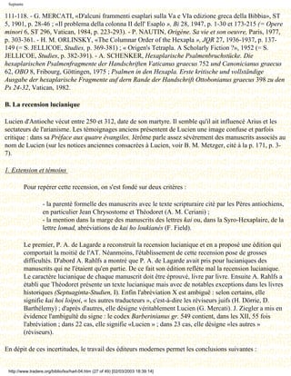 Septante

111-118. - G. MERCATI, «D'alcuni frammenti esaplari sulla Va e VIa edizione greca della Bibbia», ST
5, 1901, p. 28-46 ; «Il problema della colonna II dell' Esaplo », Bi 28, 1947, p. 1-30 et 173-215 (= Opere
minori 6, ST 296, Vatican, 1984, p. 223-293). - P. NAUTIN, Origène. Sa vie et son oeuvre, Paris, 1977,
p. 303-361. - H. M. ORLINSKY, «The Columnar Order of the Hexapla », JQR 27, 1936-1937, p. 137-
149 (= S. JELLICOE, Studies, p. 369-381) ; « Origen's Tetrapla. A Scholarly Fiction ?», 1952 (= S.
JELLICOE, Studies, p. 382-391). - A. SCHENKER, Hexaplarische Psalmenbruchstücke. Die
hexaplarischen Psalmenfragmente der Handschriften Vaticanus graecus 752 und Canonicianus graecus
62, OBO 8, Fribourg, Göttingen, 1975 ; Psalmen in den Hexapla. Erste kritische und vollständige
Ausgabe der hexaplarische Fragmente auf dern Rande der Handschrift Ottobonianus graecus 398 zu den
Ps 24-32, Vatican, 1982.

B. La recension lucianique

Lucien d'Antioche vécut entre 250 et 312, date de son martyre. Il semble qu'il ait influencé Arius et les
sectateurs de l'arianisme. Les témoignages anciens présentent de Lucien une image confuse et parfois
critique : dans sa Préface aux quatre évangiles, Jérôme parle assez sévèrement des manuscrits associés au
nom de Lucien (sur les notices anciennes consacrées à Lucien, voir B. M. Metzger, cité à la p. 171, p. 3-
7).

1. Extension et témoins

            Pour repérer cette recension, on s'est fondé sur deux critères :

                   - la parenté formelle des manuscrits avec le texte scripturaire cité par les Pères antiochiens,
                   en particulier Jean Chrysostome et Théodoret (A. M. Ceriani) ;
                   - la mention dans la marge des manuscrits des lettres kai ou, dans la Syro-Hexaplaire, de la
                   lettre lomad, abréviations de kai ho loukianés (F. Field).

            Le premier, P. A. de Lagarde a reconstruit la recension lucianique et en a proposé une édition qui
            comportait la moitié de l'AT. Néanmoins, l'établissement de cette recension pose de grosses
            difficultés. D'abord A. Rahlfs a montré que P. A. de Lagarde avait pris pour lucianiques des
            manuscrits qui ne l'étaient qu'en partie. De ce fait son édition reflète mal la recension lucianique.
            Le caractère lucianique de chaque manuscrit doit être éprouvé, livre par livre. Ensuite A. Rahlfs a
            établi que Théodoret présente un texte lucianique mais avec de notables exceptions dans les livres
            historiques (Septuaginta-Studien, I). Enfin l'abréviation X est ambiguë : selon certains, elle
            signifie kai hoi loipoi, « les autres traducteurs », c'est-à-dire les réviseurs juifs (H. Dörrie, D.
            Barthélemy) ; d'après d'autres, elle désigne véritablement Lucien (G. Mercati). J. Ziegler a mis en
            évidence l'ambiguïté du signe : le codex Barberinianus gr. 549 contient, dans les XII, 55 fois
            l'abréviation ; dans 22 cas, elle signifie «Lucien » ; dans 23 cas, elle désigne «les autres »
            (réviseurs).

En dépit de ces incertitudes, le travail des éditeurs modernes permet les conclusions suivantes :


 http://www.tradere.org/biblio/lxx/harl-04.htm (27 of 49) [02/03/2003 18:39:14]
 