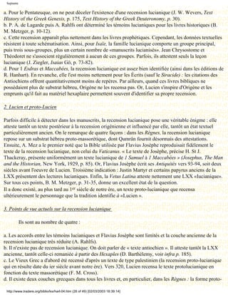 Septante

a. Pour le Pentateuque, on ne peut déceler l'existence d'une recension lucianique (J. W. Wevers, Text
History of the Greek Genesis, p. 175, Text History of the Greek Deuteronomy, p. 30).
b. P. A. de Lagarde puis A. Rahlfs ont déterminé les témoins lucianiques pour les livres historiques (B.
M. Metzger, p. 10-12).
c. Cette recension apparaît plus nettement dans les livres prophétiques. Cependant, les données textuelles
résistent à toute schématisation. Ainsi, pour Isaïe, la famille lucianique comporte un groupe principal,
puis trois sous-groupes, plus un certain nombre de «manuscrits lucianisés». Jean Chrysostome et
Théodoret ne s'associent régulièrement à aucun de ces groupes. Parfois, ils attestent seuls la leçon
lucianique (J. Ziegler, Isaias Gö, p. 73-82).
d. Pour 1 Esdras et Maccabées, la recension lucianique est assez bien identifiée (ainsi dans les éditions de
R. Hanhart). En revanche, elle l'est moins nettement pour les Écrits (sauf le Siracide) : les citations des
Antiochiens offrent quantitativement moins de repères. Par ailleurs, quand ces livres bibliques ne
possédaient plus de substrat hébreu, Origène ne les recensa pas. Or, Lucien s'inspire d'Origène et les
emprunts qu'il fait au matériel hexaplaire permettent souvent d'identifier sa propre recension.

2. Lucien et proto-Lucien

Parfois difficile à détecter dans les manuscrits, la recension lucianique pose une véritable énigme : elle
atteste tantôt un texte postérieur à la recension origénienne et influencé par elle, tantôt un état textuel
particulièrement ancien. On le remarque de quatre façons : dans les Règnes, la recension lucianique
repose sur un substrat hébreu proto-massorétique, dont Qumrân fournit désormais des attestations.
Ensuite, A. Mez a le premier noté que la Bible utilisée par Flavius Josèphe reproduisait fidèlement le
texte de la recension lucianique, non celui du Vaticanus. « Le texte de Josèphe, précise H. St J.
Thackeray, présente uniformément un texte lucianique de 1 Samuel à 1 Maccabées » (Josephus, The Man
and the Historian, New York, 1929, p. 85). Or, Flavius Josèphe écrit ses Antiquités vers 93-94, soit deux
siècles avant l'oeuvre de Lucien. Troisième indication : Justin Martyr et certains papyrus anciens de la
LXX présentent des lectures lucianiques. Enfin, la Vetus Latina atteste nettement une LXX «Iucianique».
Sur tous ces points, B. M. Metzger, p. 31-35, donne un excellent état de la question.
Il a donc existé, au plus tard au 1er siècle de notre ère, un texte proto-lucianique que recensa
ultérieurement le personnage que la tradition identifie à «Lucien ».

3. Points de vue actuels sur la recension lucianique

            Ils sont au nombre de quatre :

a. Les accords entre les témoins lucianiques et Flavius Josèphe sont limités et la couche ancienne de la
recension lucianique très réduite (A. Rahlfs).
b. Il n'existe pas de recension lucianique. On doit parler de « texte antiochien ». Il atteste tantôt la LXX
ancienne, tantôt celle-ci remaniée à partir des Hexaples (D. Barthélemy, voir infra p. 185).
c. Le Vieux Grec a d'abord été recensé d'après un texte de type palestinien (la recension proto-lucianique
qui en résulte date du ier siècle avant notre ère). Vers 320, Lucien recensa le texte protolucianique en
fonction du texte massorétique (F. M. Cross).
d. Il existe deux couches grecques dans tous les livres et, en particulier, dans les Règnes : la forme proto-

 http://www.tradere.org/biblio/lxx/harl-04.htm (28 of 49) [02/03/2003 18:39:14]
 