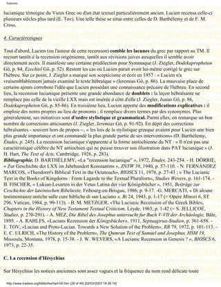 Septante


lucianique témoigne du Vieux Grec ou d'un état textuel particulièrement ancien. Lucien recensa celle-ci
plusieurs siècles plus tard (E. Tov). Une telle thèse se situe entre celles de D. Barthélemy et de F. M.
Cross.

4. Caractéristiques

Tout d'abord, Lucien (ou l'auteur de cette recension) comble les lacunes du grec par rapport au TM. Il
recourt tantôt à la recension origénienne, tantôt aux révisions juives auxquelles il semble avoir
directement accès. Il manifeste une certaine prédilection pour Symmaque (J. Ziegler, Dodekapropheton
Gö, p. 84, Ezechiel Gö, p. 52). Restent les cas où Lucien parait avoir lui-même corrigé le grec sur
l'hébreu. Sur ce point, J. Ziegler a marqué son scepticisme et écrit en 1957 : « Lucien n'a
vraisemblablement jamais examiné le texte hébraïque » (Ieremias Gö, p. 86). La mauvaise place de
certains ajouts corrobore l'idée que Lucien possédait une connaissance précaire de l'hébreu. En second
lieu, la recension lucianique présente une grande abondance de doublets : la leçon hébraïsante ne
remplace pas celle de la vieille LXX mais est insérée à côté d'elle (J. Ziegler, Isaias Gö, p. 86,
Dodekapropheton Gö, p. 85-86). En troisième lieu, Lucien apporte des modifications explicatives : il
emploie des noms propres au lieu de pronoms ; il remplace divers termes par des synonymes. Plus
généralement, ses initiatives sont d'ordre stylistique et grammatical. Parmi elles, on remarque un bon
nombre de corrections atticisantes (J. Ziegler, Ieremias Gö, p. 91-92). En dépit des corrections
hébraïsantes - souvent hors de propos --, « les lois de la stylistique grecque avaient pour Lucien une bien
plus grande importance et ont commandé la plus grande partie de ses interventions» (D. Barthélemy,
Études, p. 245). La recension lucianique s'apparente à la forme antiochienne du NT : « Il n'est pas une
caractéristique célèbre du NT antiochien qui ne puisse trouver son illustration dans PAT lucianique » (J.
H. Hart, The Text of Acts, Cambridge, 1926, p. 283).
Bibliographie. D. BARTHÉLEMY, «La "recension lucianique" », 1972, Études, 243-254. - H. DÖRRIE,
« Zur Geschichte der LXX im Jahrhundert Konstantins », ZNTW 39, 1940, p. 57-110. - N. FERNÀNDEZ
MARCOS, «Theodoret's Biblical Text in the Octateuch», BIOSCS 11, 1978, p. 27-43 ; « The Lucianic
Text in the Books of Kingdorns : From Lagarde to the Textual Pluralisrn», Studies Wevers, p. 161-174. -
B. FISCHER, « Lukian-Lesarten in der Vetus Latina der vier Königsbücher », 1951, Beiträge zur
Ceschichte der lateinischen Bibeltexte, Fribourg-en-Brisgau, 1986, p. 9-17. -G. MERCATI, « Di alcune
testimonianze antiche salle cure bibliche di san Luciano », Bi 24, 1943, p. 1-17 (= Opere Minori 6, ST
296, Vatican, 1984, p. 99-113). - B. M. METZGER, «The Lucianic Recension of the Greek Bible»,
Chapters in the History of New Testament Textual Criticism, Leyde, 1963, p. 1-42 (= S. JELLICOE,
Studies, p. 270-291). - A. MEZ, Die Bibel des Josephus untersucht fur Buch V-VII der Archäologie, Bâle,
1895. - A. RAHLFS, «Lucians Rezension der Königsbücher», 1911, Septuagirua-Studien, p. 361-658. -
E. TOV, «Lucian and Proto-Lucian. Towards a New Solution of the Problem», RB 79, 1972, p. 101-113. -
E. C. ULRICH, «The History of the Problern», The Qumran Text of Samuel and Josephus, HSM 19,
Missoula, Montana, 1978, p. 15-38. - J. W. WEVERS, «A Lucianic Recension in Genesis ? », BIOSCS 6,
1973, p. 22-35.

C. La recension d'Hésychius

Sur Hésychius les notices anciennes sont assez vagues et la fréquence du nom rend délicate toute

 http://www.tradere.org/biblio/lxx/harl-04.htm (29 of 49) [02/03/2003 18:39:14]
 