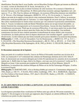 Septante

identification. Peut-être faut-il, avec Eusèbe, voir en Hésychius l'évêque d'Égypte qui mourut au début du
ive siècle, victime de Dioclétien (H. B. Swete, Introduction, p. 79).
La critique a mis de plus en plus en doute l'existence de cette recension. On a renoncé à l'identifier au
texte du Vaticanus ou de l'Alexandrinus. H. Dörrie parle d'une recension «presque légendaire» (art. cité
supra p. 171, p. 106). Pour les éditeurs de Göttingen, «Ia recension d'Hésychius demeure non identifiée»
(J. W. Wevers, «The Göttinger Septuagint», BIOSCS 8, 1975, p. 22). En revanche, A. Vaccari et S.
Jellicoe ont tenté de la repérer et sont arrivés à des conclusions distinctes. Pour S. Jellicoe, la recension
d'Hésychius serait perceptible dans le Vaticanus. La valeur inégale de son texte ainsi que l'absence d'l-4
Maccabées manifesteraient les limites d'une recension que vint contrarier la persécution antichrétienne.
Selon A. Vaccari, la traduction arabe de Daniel-Théodotion repose sur un type textuel alexandrin ; ce
dernier fournirait des renseignements sur la recension hésychienne. Aucune des deux hypothèses n'est
véritablement convaincante. Plutôt que de recension d'Hésychius, il vaut mieux parler tout au plus d'une
recension alexandrine, dont on trouve peut-être l'écho chez les Pères alexandrins. Une meilleure
connaissance du texte de leurs citations permettra éventuellement de mieux définir cette recension.
Actuellement, les études précises dont on dispose aboutissent à des résultats négatifs : quand il cite le
Deutéronome, Cyrille n'atteste pas une forme textuelle qu'on puisse identifier à la recension hésychienne.
Bibliographie. C. COX, « Cyril of Alexandria's Text for Deuteronomy », BIOSCS 10, 1977, p. 31-5 1. -
S. JELLICOE, «The Hesychian Recension Reconsidered », JBL 82, 1963, p. 409-418. - A. VACCARI,
«The Hesychian Recension of the Septuagint», Bi 46, 1965, p. 60-66 (= S. JELLICOE, Studies, p. 336-
342).

D. Recensions anonymes de la Septante

Dans une partie de sa tradition textuelle, l'oeuvre de Philon d'Alexandrie manifeste une révision de la
LXX. Les manuscrits U et F contiennent des citations du Pentateuque distinctes de la LXX. Selon P.
Katz, ils attesteraient une recension (désignée par la lettre R) reproduisant les caractères de la recension R
repérée par A. Rahlfs dans les Juges, Ruth et les Règnes, ainsi que ceux de la recension C isolée par M. L.
Margolis en Josué. Cette recension proviendrait de Constantinople ou d'Asie Mineure. Selon D.
Barthélemy, le retoucheur des citations bibliques de Philon est un Juif de l'entourage d'Origène ; il utilise
la révision d'Aquila.
Bibliographie. D. BARTHÉLEMY, «Est-ce Hoshaya Rabba qui censura le `Commentaire allégorique' ?»,
1966, Études, p. 140-173. - P. KATZ, Philo's Bible, Cambridge, 1950. - M. L. MARGOLIS, «Specimen
of a New Edition of the Greek Joshua», 1927, dans S. JELLICOE, Studies, p. 434-450. - A. RAHLFS,
Septuaginta Studien, III.



IV. ÉCARTS PRINCIPAUX ENTRE LA SEPTANTE : ET LE TEXTE MASSORÉTIQUE
(LIVRE PAR LIVRE)

Les divergences procédant d'une vocalisation de l'hébreu autre que celle du TM seront examinées au
chapitre V. On envisagera ici les écarts qui supposent, dans l'original, un substrat différent du TM. On
s'attachera aux points les plus importants :

 http://www.tradere.org/biblio/lxx/harl-04.htm (30 of 49) [02/03/2003 18:39:14]
 