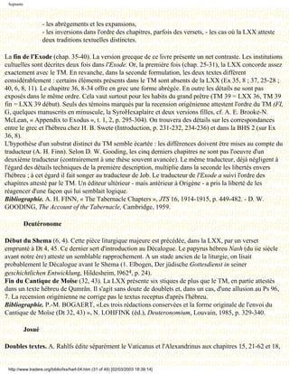 Septante



                    - les abrègements et les expansions,
                    - les inversions dans l'ordre des chapitres, parfois des versets, - les cas où la LXX atteste
                    deux traditions textuelles distinctes.

La fin de l'Exode (chap. 35-40). La version grecque de ce livre présente un net contraste. Les institutions
cultuelles sont décrites deux fois dans l'Exode. Or, la première fois (chap. 25-31), la LXX concorde assez
exactement avec le TM. En revanche, dans la seconde formulation, les deux textes diffèrent
considérablement : certains éléments présents dans le TM sont absents de la LXX (Ex 35, 8 ; 37, 25-28 ;
40, 6, 8, 11). Le chapitre 36, 8-34 offre en grec une forme abrégée. En outre les détails ne sont pas
exposés dans le même ordre. Cela vaut surtout pour les habits du grand prêtre (TM 39 = LXX 36, TM 39
fin = LXX 39 début). Seuls des témoins marqués par la recension origénienne attestent l'ordre du TM (FI,
G, quelques manuscrits en minuscule, la SyroHexaplaire et deux versions filles, cf. A. E. Brooke-N.
McLean, « Appendix to Exodus », t. 1, 2, p. 295-304). On trouvera des détails sur les correspondances
entre le grec et l'hébreu chez H. B. Swete (Introduction, p. 231-232, 234-236) et dans la BHS 2 (sur Ex
36, 8).
L'hypothèse d'un substrat distinct du TM semble écartée : les différences doivent être mises au compte du
traducteur (A. H. Finn). Selon D. W. Gooding, les cinq derniers chapitres ne sont pas l'oeuvre d'un
deuxième traducteur (contrairement à une thèse souvent avancée). Le même traducteur, déjà négligent à
l'égard des détails techniques de la première description, multiplie dans la seconde les libertés envers
l'hébreu ; à cet égard il fait songer au traducteur de Job. Le traducteur de l'Exode a suivi l'ordre des
chapitres attesté par le TM. Un éditeur ultérieur - mais antérieur à Origène - a pris la liberté de les
réagencer d'une façon qui lui semblait logique.
Bibliographie. A. H. FINN, « The Tabernacle Chapters », JTS 16, 1914-1915, p. 449-482. - D. W.
GOODING, The Account of the Tabernacle, Cambridge, 1959.

            Deutéronome

Début du Shema (6, 4). Cette pièce liturgique majeure est précédée, dans la LXX, par un verset
emprunté à Dt 4, 45. Ce dernier sert d'introduction au Décalogue. Le papyrus hébreu Nash (du iie siècle
avant notre ère) atteste un semblable rapprochement. A un stade ancien de la liturgie, on lisait
probablement le Décalogue avant le Shema (1. Elbogen, Der jüdische Gottesdienst in seiner
geschichtlichen Entwicklung, Hildesheim, l9624, p. 24).
Fin du Cantique de Moïse (32, 43). La LXX présente six stiques de plus que le TM, en partie attestés
dans un texte hébreu de Qumrân. Il s'agit sans doute de doublets et, dans un cas, d'une allusion au Ps 96,
7. La recension origénienne ne corrige pas le textus receptus d'après l'hébreu.
Bibliographie. P.-M. BOGAERT, «Les trois rédactions conservées et la forme originale de l'envoi du
Cantique de Moïse (Dt 32, 43) », N. LOHFINK (éd.), Deuteronomium, Louvain, 1985, p. 329-340.

            Josué

Doubles textes. A. Rahlfs édite séparément le Vaticanus et l'Alexandrinus aux chapitres 15, 21-62 et 18,


 http://www.tradere.org/biblio/lxx/harl-04.htm (31 of 49) [02/03/2003 18:39:14]
 