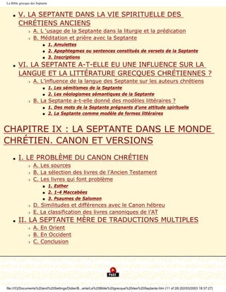 La Bible grecque des Septante


    s   V. LA SEPTANTE DANS LA VIE SPIRITUELLE DES
        CHRÉTIENS ANCIENS
               r   A. L ‘usage de la Septante dans la liturgie et la prédication
               r   B. Méditation et prière avec la Septante
                         s      1. Amulettes
                         s      2. Apophtegmes ou sentences constitués de versets de la Septante
                         s      3. Inscriptions
    s   VI. LA SEPTANTE A-T-ELLE EU UNE INFLUENCE SUR LA
        LANGUE ET LA LITTÉRATURE GRECQUES CHRÉTIENNES ?
               r   A. L’influence de la langue des Septante sur les auteurs chrétiens
                         s      1. Les sémitismes de la Septante
                         s      2. Les néologismes sémantiques de la Septante
               r   B. La Septante a-t-elle donné des modèles littéraires ?
                         s      1. Des mots de la Septante prégnants d’une attitude spirituelle
                         s      2. La Septante comme modèle de formes littéraires


CHAPITRE IX : LA SEPTANTE DANS LE MONDE
CHRÉTIEN. CANON ET VERSIONS
    s   I. LE PROBLÈME DU CANON CHRÉTIEN
               r   A. Les sources
               r   B. La sélection des livres de l’Ancien Testament
               r   C. Les livres qui font problème
                         s      1. Esther
                         s      2. 1-4 Maccabées
                         s      3. Psaumes de Salomon
               r   D. Similitudes et différences avec le Canon hébreu
               r   E. La classification des livres canoniques de l’AT
    s   II. LA SEPTANTE MÈRE DE TRADUCTIONS MULTIPLES
               r   A. En Orient
               r   B. En Occident
               r   C. Conclusion




file:///C|/Documents%20and%20Settings/Didier/B...ante/La%20Bible%20grecque%20des%20Septante.htm (11 of 28) [02/03/2003 18:37:27]
 