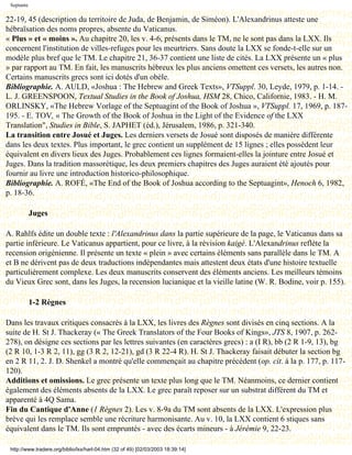 Septante

22-19, 45 (description du territoire de Juda, de Benjamin, de Siméon). L'Alexandrinus atteste une
hébraïsation des noms propres, absente du Vaticanus.
« Plus » et « moins ». Au chapitre 20, les v. 4-6, présents dans le TM, ne le sont pas dans la LXX. Ils
concernent l'institution de villes-refuges pour les meurtriers. Sans doute la LXX se fonde-t-elle sur un
modèle plus bref que le TM. Le chapitre 21, 36-37 contient une liste de cités. La LXX présente un « plus
» par rapport au TM. En fait, les manuscrits hébreux les plus anciens omettent ces versets, les autres non.
Certains manuscrits grecs sont ici dotés d'un obèle.
Bibliographie. A. AULD, «Joshua : The Hebrew and Greek Texts», VTSuppl. 30, Leyde, 1979, p. 1-14. -
L. J. GREENSPOON, Textual Studies in the Book of Joshua, HSM 28, Chico, Californie, 1983. - H. M.
ORLINSKY, «The Hebrew Vorlage of the Septuagint of the Book of Joshua », VTSuppl. 17, 1969, p. 187-
195. - E. TOV, « The Growth of the Book of Joshua in the Light of the Evidence of the LXX
Translation", Studies in Bible, S. JAPHET (éd.), Jérusalem, 1986, p. 321-340.
La transition entre Josué et Juges. Les derniers versets de Josué sont disposés de manière différente
dans les deux textes. Plus important, le grec contient un supplément de 15 lignes ; elles possèdent leur
équivalent en divers lieux des Juges. Probablement ces lignes formaient-elles la jointure entre Josué et
Juges. Dans la tradition massorétique, les deux premiers chapitres des Juges auraient été ajoutés pour
fournir au livre une introduction historico-philosophique.
Bibliographie. A. ROFÉ, «The End of the Book of Joshua according to the Septuagint», Henoch 6, 1982,
p. 18-36.

            Juges

A. Rahlfs édite un double texte : l'Alexandrinus dans la partie supérieure de la page, le Vaticanus dans sa
partie inférieure. Le Vaticanus appartient, pour ce livre, à la révision kaigé. L'Alexandrinus reflète la
recension origénienne. Il présente un texte « plein » avec certains éléments sans parallèle dans le TM. A
et B ne dérivent pas de deux traductions indépendantes mais attestent deux états d'une histoire textuelle
particulièrement complexe. Les deux manuscrits conservent des éléments anciens. Les meilleurs témoins
du Vieux Grec sont, dans les Juges, la recension lucianique et la vieille latine (W. R. Bodine, voir p. 155).

            1-2 Règnes

Dans les travaux critiques consacrés à la LXX, les livres des Règnes sont divisés en cinq sections. A la
suite de H. St J. Thackeray (« The Greek Translators of the Four Books of Kings», JTS 8, 1907, p. 262-
278), on désigne ces sections par les lettres suivantes (en caractères grecs) : a (I R), bb (2 R 1-9, 13), bg
(2 R 10, 1-3 R 2, 11), gg (3 R 2, 12-21), gd (3 R 22-4 R). H. St J. Thackeray faisait débuter la section bg
en 2 R 11, 2. J. D. Shenkel a montré qu'elle commençait au chapitre précédent (op. cit. à la p. 177, p. 117-
120).
Additions et omissions. Le grec présente un texte plus long que le TM. Néanmoins, ce dernier contient
également des éléments absents de la LXX. Le grec paraît reposer sur un substrat différent du TM et
apparenté à 4Q Sama.
Fin du Cantique d'Anne (1 Règnes 2). Les v. 8-9a du TM sont absents de la LXX. L'expression plus
brève qui les remplace semble une récriture harmonisante. Au v. 10, la LXX contient 6 stiques sans
équivalent dans le TM. Ils sont empruntés - avec des écarts mineurs - à Jérémie 9, 22-23.

 http://www.tradere.org/biblio/lxx/harl-04.htm (32 of 49) [02/03/2003 18:39:14]
 