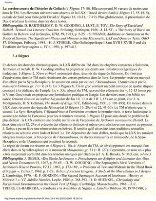 Septante

La version courte de l'histoire de Goliath (1 Règnes 17-18). Elle comprend 50 versets de moins que
dans le TM. Les éléments suivants sont absents de la LXX : David devant Saül (1 Règnes 17, 55-18, 5),
calculs de Saül pour faire périr David (1 Règnes 18, 10-11, 17-19). Plus globalement, la présentation de
David n'est pas la même dans les deux textes.
Bibliographie. D. BARTHÉLEMY, D. W. GOODING, J. LUST, E. TOV, The Story of David and
Goliath. Textual and Literary Criticism, Fribourg, Göttingen, 1986. -J. LUST, « The Story of David an
Goliath in Hebrew and in Greek», EThL 59, 1983, p. 5-25. - S. PISANO, Additions or Omissions in the
Books of Samuel. The Significant Pluses and Minuses in the Massoretic, LXX and Qumran Texts, OBO
57, Göttingen, Fribourg, 1984. - H. J. STOEBE, «Die Goliathperikope I Sam XVII I-XVIII 5 und die
Textform der Septuaginta », VT 6, 1956, p. 397-413.

            3-4 Règnes

En dehors des données chronologiques, la LXX diffère du TM dans les chapitres consacrés à Salomon,
Jéroboam et Achab. D. W. Gooding attribue la plupart de ces écarts aux initiatives exégétiques du
traducteur. 3 Règnes 2, 35a-o et 46a-1 présentent deux résumés du règne de Salomon. Ils n'ont pas
d'équivalents dans le TM mais réunissent des versets présents dans le livre. Le premier texte est marqué
d'un obèle par la Syro-Hexaplaire, le second est omis par celleci, l'Alexandrinus, l'Arménien et par le
manuscrit Urbinas gr. 1 (= R 247). En 3 Règnes 8, 53a le grec contient un petit cantique de quatre stiques
consacré à la dédicace du Temple. Le v. 53a, absent du TM, reprend des éléments des v. 12-13 (omis par
le Vieux Grec) mais en propose une formulation poétique et élargie. Les derniers mots (en biblio tes
oidés) feraient allusion au sepher hayyashar de Jos 10, 13 et de 2 R 1, 18 (sur ce point, voir J. A.
Montgomery, H. S. Gehman, The Books of Kings, ICC, Édimbourg, 1951, p. 191-195). On trouve dans la
LXX deux résumés du règne de Jéhosaphat (3 Règnes 16, 28a-h et 22, 41-50). Le TM n'atteste que le
second. La Syro-Hexaplaire, l'Alexandrinus et l'arménien omettent le premier récit, le texte lucianique le
second (de même le Vaticanus pour les 4 derniers versets). 3 Règnes 12 pose sans doute le problème le
plus délicat : la LXX contient une double narration de l'accession de Jéroboam au royaume d'Israël. Le
deuxième récit (12, 24a-z) présente des éléments distincts et même contradictoires par rapport au premier.
J. Debus a pu en faire une rétroversion en hébreu. Il semble qu'il ait existé deux traditions textuelles
relatives au schisme entre Juda et Israël. Le TM dépendrait de l'une d'elles, tandis que la LXX les auraient
intégrées toutes deux, à l'exception de l'Alexandrinus, de divers manuscrits en minuscule, de la Syro-
Hexaplaire et de l'Arménien qui omettent la seconde.
Le règne de Joram est résumé en 4 Règnes 1, 18a-d. Absent du TM, ce développement est marqué d'un
obèle dans la SyroHexaplaire et le manuscrit Mosquensis gr. 31 (= R 127). Cependant, on note un « plus
» très surprenant après l8d dans les témoins marqués par l'hébreu (cf. A. E. Brooke, N. McLean, ad loc.).
Bibliographie. J. DEBUS, «Die Sünde Jeroboams », Forschungen zur Religion und Literatur des Alten
und Neuen Testaments 93, 1967, p. 55-65. - D. W. GOODING, «The Septuagint's Rival Versions of
Jeroboam's Rise to Power», VT 17, 1967, p. 173-189 ; « Problems of Text and Midrash in the Third Book
of Reigns », Textus 7, 1969, p. 1-29 ; Relics of Ancient Exegesis. A Study of the Miscellanies in 3 Reigns
2, Cambridge, 1976. - R. P. GORDON, «The Second Septuagint Account of Jeroboam : History or
Midrash ? », VT, Jubilée Number, Leyde, 1985, p. 368-393. - J. D. SHENKEL, Chronology and
Recensional Development in the Greek Text of Kings, Cambridge, Massachusetts, 1968. - J. C.
TREBOLLE-BARRERA, « Jeroboàn y la Asamblea de Siguén », Estudios Biblicos 38, 1979-1980, p.

 http://www.tradere.org/biblio/lxx/harl-04.htm (33 of 49) [02/03/2003 18:39:14]
 