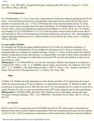 Septante

189-220. - J. W. WEVERS, , Exegetical Principles Underlying the LXX Text of 1 Kings II : 12-XXI :
43», OTS 8, 1950, p. 300-322.

            1-2 Paralipomènes

En 1 Paralipomènes 1, 11-16, le Vieux Grec, représenté par le Vaticanus, abrège la généalogie des fils de
Cham : il ne mentionne que Koush et ses descendants mais écarte les trois autres fils de Cham et leur
postérité. Un peu plus loin, aux v. 17-23, le TM atteste deux listes des descendants de Sem. Le Vieux
Grec ne conserve que la seconde, plus brève que la précédente. En 2 Paralipomènes 35, 19a-d, 36, 2a-c,
5a-d les « plus » de la LXX reproduisent respectivement 4 Règnes 23, 24-27, 3lb-33, 24, 1-4. 2 Esdras
Aux chapitres 21 et 22 (TM Néhémie 11 et 12), la liste des princes et des Lévites est plus courte dans la
LXX que dans le TM. La LXX présenterait une forme textuelle plus ancienne (A. Alt, « Bemerkungen zu
einigen judäischen Ortslisten des AT », Kleine Schriften zur Geschichte des Volkes Israel, 11, Munich,
1953, p. 289-305).

Le texte «plein» d'Esther
Il se distingue du TM par de longues additions (notées de A à F dans les traductions modernes). A
l'exception du rêve de Mardochée, Flavius Josèphe les mentionne au livre XI de ses Antiquités. On a
longtemps dénié à ces éléments un original sémitique : Selon C. C. Torrey, ils dériveraient d'un substrat
araméen, abrége dans la forme massorétique. La critique préfère voir dans les deux formes textuelles du
grec (LXX, texte « lucianique») le reflet d'une recension du TM, non d'un état antérieur à celui-ci (voir
aussi chap. in, p. 84).
Bibliographie. J. CI. HAELEWYCK, «Le texte dit -lucianique- d'Esther. Son étendue et sa cohérence »,
Le Muséon 98, 1985, p. 5-44. - C. A. MOORE, Daniel, Esther and Jeremiah : the Additions, New York,
1977. - C. C. TORREY, « The Older Book of Esther », HTR 37, 1944, p. 1-40. - Studies in the Book of
Esther, Selected with a Prolegomenon, by C. A. Moore, New York, 1982.

            Tobit

A Rahlfs et R. Hanhart ont édité séparément ses deux formes textuelles. GI est représentée par la quasi-
totalité des manuscrits grecs, GII par le Sinaïticus, la vieille latine et en partie - R. Hanhart l'a établi - par
un manuscrit en minuscule (voir p. 200). Révisée sur GII, GI s'est imposée dès le ive siècle en raison de sa
qualité littéraire. Il existe, en outre, une troisième forme (GIII) moins répandue que les deux précédentes.
Bibliographie. P. KAESELAERS, Das Buch Tobit. Studien zu seiner Entstehung, Komposition und
Theologie, Fribourg, Göttingen, 1982. - J. D. THOMAS, « The Greek Text of Tobit», JBL 91, 1972, p.
463-471.

            Le Psautier

Du Ps 9 au Ps 147, la numérotation de la LXX diffère de celle du TM. Celle du grec est généralement
inférieure d'une unité à celle de l'hébreu massorétique. Peut-être la numérotation du grec est-elle originale
: les Ps 9 et 10 (= LXX 9) constituent un seul poème en forme d'acrostiche. Plusieurs manuscrits hébreux

 http://www.tradere.org/biblio/lxx/harl-04.htm (34 of 49) [02/03/2003 18:39:14]
 
