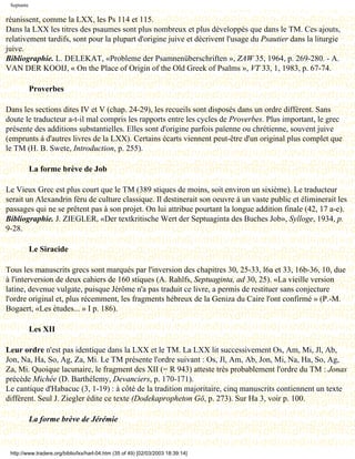 Septante

réunissent, comme la LXX, les Ps 114 et 115.
Dans la LXX les titres des psaumes sont plus nombreux et plus développés que dans le TM. Ces ajouts,
relativement tardifs, sont pour la plupart d'origine juive et décrivent l'usage du Psautier dans la liturgie
juive.
Bibliographie. L. DELEKAT, «Probleme der Psamnenüberschriften », ZAW 35, 1964, p. 269-280. - A.
VAN DER KOOIJ, « On the Place of Origin of the Old Greek of Psalms », VT 33, 1, 1983, p. 67-74.

            Proverbes

Dans les sections dites IV et V (chap. 24-29), les recueils sont disposés dans un ordre différent. Sans
doute le traducteur a-t-il mal compris les rapports entre les cycles de Proverbes. Plus important, le grec
présente des additions substantielles. Elles sont d'origine parfois païenne ou chrétienne, souvent juive
(emprunts à d'autres livres de la LXX). Certains écarts viennent peut-être d'un original plus complet que
le TM (H. B. Swete, Introduction, p. 255).

            La forme brève de Job

Le Vieux Grec est plus court que le TM (389 stiques de moins, soit environ un sixième). Le traducteur
serait un Alexandrin féru de culture classique. Il destinerait son oeuvre à un vaste public et éliminerait les
passages qui ne se prêtent pas à son projet. On lui attribue pourtant la longue addition finale (42, 17 a-e).
Bibliographie. J. ZIEGLER, «Der textkritische Wert der Septuaginta des Buches Job», Sylloge, 1934, p.
9-28.

            Le Siracide

Tous les manuscrits grecs sont marqués par l'inversion des chapitres 30, 25-33, l6a et 33, 16b-36, 10, due
à l'interversion de deux cahiers de 160 stiques (A. Rahlfs, Septuaginta, ad 30, 25). «La vieille version
latine, devenue vulgate, puisque Jérôme n'a pas traduit ce livre, a permis de restituer sans conjecture
l'ordre original et, plus récemment, les fragments hébreux de la Geniza du Caire l'ont confirmé » (P.-M.
Bogaert, «Les études... » I p. 186).

            Les XII

Leur ordre n'est pas identique dans la LXX et le TM. La LXX lit successivement Os, Am, Mi, Jl, Ab,
Jon, Na, Ha, So, Ag, Za, Mi. Le TM présente l'ordre suivant : Os, Jl, Am, Ab, Jon, Mi, Na, Ha, So, Ag,
Za, Mi. Quoique lacunaire, le fragment des XII (= R 943) atteste très probablement l'ordre du TM : Jonas
précède Michée (D. Barthélemy, Devanciers, p. 170-171).
Le cantique d'Habacuc (3, 1-19) : à côté de la tradition majoritaire, cinq manuscrits contiennent un texte
différent. Seul J. Ziegler édite ce texte (Dodekapropheton Gö, p. 273). Sur Ha 3, voir p. 100.

            La forme brève de Jérémie



 http://www.tradere.org/biblio/lxx/harl-04.htm (35 of 49) [02/03/2003 18:39:14]
 