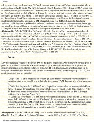 Septante

« Il n'y a pas beaucoup de parties de l'AT où les variantes entre le grec et l'hébreu soient aussi étendues
qu'en Jérémie » (W. R. Smith, The OT in the Jewish Church, Londres, 19082). Grâce à 4QJérb on sait que
la version grecque, plus courte de 2700 mots que le TM, repose sur un substrat différent de celui-ci. Outre
ces données quantitatives, la LXX dispose les oracles contre les nations à une autre place et dans un ordre
différent : les chapitres 46 à 51 du TM sont placés dans le grec à la suite de 25, 13. Enfin, les chapitres 10
et 23 manifestent des différences importantes dans l'agencement des éléments. Celles-ci possèdent des
incidences fondamentales, ainsi dans le TM « l'occultation du rôle de Baruch au profit de celui de
Jérémie» (P.-M. Bogaert, « De Baruch à Jérémie»). Jérémie a constitué, ces dernières années, le cas type
sur lequel la critique a élaboré les principes d'une comparaison entre le grec et l'hébreu. Les travaux de P. -
M. Bogaert et de E. Tov ont une importance qui dépasse largement le cas de ce livre.
Bibliographie. P.-M. BOGAERT, « De Baruch à Jérémie. Les deux rédactions conservées du livre de
Jérémie », Le Livre de Jérémie, P.-M. BOGAERT (éd.), Louvain , 1981, p. 168-173 ; «Les mécanismes
rédactionnels en Jér 10, 1-16 (LXX et TM) et la signification des suppléments », ibid., p. 222-238. - E.
TOV, «Some Aspects of the Textual and Literary History of the Book of Jeremiah », ibid., p. 145-167 ; «
L'incidence de la critique textuelle sur la critique littéraire dans le livre de Jérémie », RB 79 1972, p. 188-
199 ; The Septuagint Translation of Jeremiah and Baruch. A Discussion of an Early Revision of the LXX
of Jeremiah 29-52 and Baruch 1 :1-3 :8, HSM 8, Missoula, Montana, 1976 ; «The Literary History of the
Book of Jeremiah in the Light of Its Textual History », J. TIGAY (éd.), Empirical Models for the
Development of the Hebrew Bible, Philadelphie, 1985, p. 211-237.

            Ézéchiel

La version grecque de ce livre diffère du TM sur des points importants. On s'en aperçoit mieux depuis la
publication presque complète du P. Chester Beatty IX (= R 967) qui restitue la forme originale des
derniers chapitres : comme l'avait justement conjecturé H. St J. Thackeray, les grands onciaux ont été
marqués, dans la seconde partie du livre, par une révision hébraïsante (The Septuagint, p. 118-129). Les
écarts principaux sont les suivants :

            - Chap. 7 : le TM offre une rédaction longue, qui constitue une « relecture circonstanciée de la
            rédaction courte » sur laquelle repose la traduction grecque (P.-M. Bogaert, « Les deux rédactions
            »).
            - L'ordre des chapitres : le P. 967 confirme la disposition présente dans un manuscrit de la Vetus
            Latina : le codex de Wurzbourg (vie siècle). On lit successivement : 36 (1-23a), 38 et 39, 37, 40-
            48. Sans doute une telle disposition s'appuie-t-elle sur un hébreu différent du TM (J. Lust) et
            restitue-t-elle la forme du Vieux Grec.
            - « L'oracle du coeur neuf » (36, 23b-38) : il représente la différence la plus notoire. Ce passage est
            absent du P. 967 et du codex latin de Wurzbourg). lis attesteraient le Vieux Grec, composé sur un
            hébreu plus court que le TM. De fait, l'ajout révèle des différences de style par rapport aux autres
            chapitres (P. Katz, The Text, p. 273). Selon d'autres, la lacune de 967 et de ce manuscrit latin
            appartient a un état secondaire de la tradition textuelle (V. Spottorno).

Bibliographie. P.-M. BOGAERT, art. cité p. 140, «Les deux rédactions conservées (LXX et TM)
d'Ézéchiel 7 », J. LusT (éd.), Ezekiel and his Book, Louvain, 1986, p. 21-47. - J. LUST, « The Use of

 http://www.tradere.org/biblio/lxx/harl-04.htm (36 of 49) [02/03/2003 18:39:14]
 