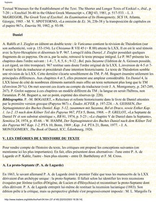 Septante

Textual Witnesses for the Establishment of the Text. The Shorter and Longer Texts of Ezekiel », ibid., p.
7-20 ; « Ezechiel 36-40 in the Oldest Greek Manuscript », CBQ 43, 1981, p. 517-533. - L. J.
McGREGOR, The Greek Text of Ezechiel. An Examination of Its Homogeneity, SCS 18, Atlanta,
Géorgie, 1985. - M. V. SPOTTORNO, «La omisión de Ez. 36, 23b-38 y la transposición de capítulos en
el papiro 967», Emerita 50, 1982, p. 93-98.

            Daniel

A. Rahlfs et J. Ziegler en éditent un double texte : le Vaticanus contient la révision de Théodotion (sur
son authenticité, voir p. 153-154). Le Chisianus R VII 45 (= R 88) atteste la LXX. Il en est le seul témoin
avec la Syro-Hexaplaire et désormais le P. 967. Lorsqu'il édita Daniel, J. Ziegler possédait quelques
fragments de ce papyrus. On en a, par la suite, retrouvé le texte presque intégral. Le P. 967 présente les
chapitres dans l'ordre suivant : 1-4 ; 7, 8, 5, 6 ; 9-12 ; Bel, puis Suzanne (l'édition de A. Geissen possède,
à cet égard, un titre trompeur). 967 restitue sans doute l'ordre original de la LXX. L,inversion de 4-5 et 7-
8 serait le fait du traducteur et procéderait d'une intention historicisante. Le texte de Théodotion semble
une révision de la LXX. Cette dernière s'écarte sensiblement du TM. P.-M. Bogaert énumère utilement les
principales différences. Aux chapitres 4 et 5, elles prennent une ampleur considérable. En Daniel 4, la
LXX laisse de côté de nombreux éléments narratifs mais offre un texte nettement plus long que le TM
(d'environ 20 %). On met souvent ces écarts au compte du traducteur (voir J. A. Montgomery, p. 247-249,
267). P. Grelot suppose à ces chapitres un modèle différent du TM ; la langue en serait l'hébreu, non
l'araméen. P.-M. Bogaert a, sur ce point, exprimé des réserves (p. 220).
Bibliographie. P. -M. BOGAERT, « Relecture et refonte historicisante dans le livre de Daniel attestées
par la première version grecque (Papyrus 967) », Études ACFEB, p. 197-224. - A. GEISSEN, Der
Septuagintatext des Buches Daniel. Kap. 5-12, zusammen mit Suzanna, Bel et Draco, sowie Esther Kap.
1. 1a-2. 15 nach dem Kölner Teil des Papyrus 967, PTA 5, Bonn, 1968. -- P. GRELOT, «La Septante de
Daniel IV et son substrat sémitique », RB 81, 1974, p. 5-23 ; «Le chapitre V de Daniel dans la Septante»,
Semitica 24, 1974, p. 45-66. - W. HAMM, Der Septuagintatext des Buches Daniel nach dem Kölner Teil
des Papyrus 967 Kap. 1-2, PTA 10, Bonn, 1969 ; Kap. 3-4, PTA 21, Bonn, 1977. - J. A.
MONTGOMERY, The Book of Daniel, ICC, Édimbourg, 1926.

V. LES THÉORIES DE L'HISTOIRE DU TEXTE

Pour rendre compte de l'histoire du texte, les critiques ont proposé les conceptions suivantes (on
mentionne ici les plus importantes). En fait, elles présentent deux alternatives : l'une entre P. A. de
Lagarde et P. Kahle, l'autre - bien plus récente - entre D. Barthélemy et F. M. Cross.

A. La proto-Septante (P. A. de Lagarde)

En 1863, le savant allemand P. A. de Lagarde émit le premier l'idée que tous les manuscrits de la LXX
dérivaient d'un archétype unique : la proto-Septante. Il fallait selon lui identifier les trois recensions
évoquées par Jérôme (celles d'Origène, de Lucien et d'Hésychius) et reconstituer la proto-Septante dont
elles dérivent. P. A. de Lagarde entreprit lui-même de restituer la recension lucianique (1883). Son
édition prête à la critique, mais sa perspective globale s'est progressivement imposée : M. L. Margolis l'a

 http://www.tradere.org/biblio/lxx/harl-04.htm (37 of 49) [02/03/2003 18:39:14]
 