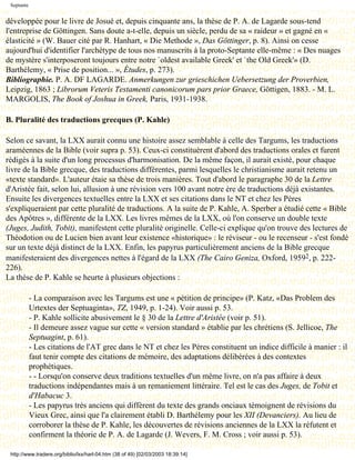 Septante


développée pour le livre de Josué et, depuis cinquante ans, la thèse de P. A. de Lagarde sous-tend
l'entreprise de Göttingen. Sans doute a-t-elle, depuis un siècle, perdu de sa « raideur » et gagné en «
élasticité » (W. Bauer cité par R. Hanhart, « Die Methode », Das Göttinger, p. 8). Ainsi on cesse
aujourd'hui d'identifier l'archétype de tous nos manuscrits à la proto-Septante elle-même : « Des nuages
de mystère s'interposeront toujours entre notre `oldest available Greek' et `the Old Greek'» (D.
Barthélemy, « Prise de position... », Études, p. 273).
Bibliographie. P. A. DF LAGARDE. Anmerkungen zur grieschichen Uebersetzung der Proverbien,
Leipzig, 1863 ; Librorum Veteris Testamenti canonicorum pars prior Graece, Göttigen, 1883. - M. L.
MARGOLIS, The Book of Joshua in Greek, Paris, 1931-1938.

B. Pluralité des traductions grecques (P. Kahle)

Selon ce savant, la LXX aurait connu une histoire assez semblable à celle des Targums, les traductions
araméennes de la Bible (voir supra p. 53). Ceux-ci constituèrent d'abord des traductions orales et furent
rédigés à la suite d'un long processus d'harmonisation. De la même façon, il aurait existé, pour chaque
livre de la Bible grecque, des traductions différentes, parmi lesquelles le christianisme aurait retenu un
«texte standard». L'auteur étaie sa thèse de trois manières. Tout d'abord le paragraphe 30 de la Lettre
d'Aristée fait, selon lui, allusion à une révision vers 100 avant notre ère de traductions déjà existantes.
Ensuite les divergences textuelles entre la LXX et ses citations dans le NT et chez les Pères
s'expliqueraient par cette pluralité de traductions. A la suite de P. Kahle, A. Sperber a étudié cette « Bible
des Apôtres », différente de la LXX. Les livres mêmes de la LXX, où l'on conserve un double texte
(Juges, Judith, Tobit), manifestent cette pluralité originelle. Celle-ci explique qu'on trouve des lectures de
Théodotion ou de Lucien bien avant leur existence «historique» : le réviseur - ou le recenseur - s'est fondé
sur un texte déjà distinct de la LXX. Enfin, les papyrus particulièrement anciens de la Bible grecque
manifesteraient des divergences nettes à l'égard de la LXX (The Cairo Geniza, Oxford, 19592, p. 222-
226).
La thèse de P. Kahle se heurte à plusieurs objections :

            - La comparaison avec les Targums est une « pétition de principe» (P. Katz, «Das Problem des
            Urtextes der Septuaginta», TZ, 1949, p. 1-24). Voir aussi p. 53.
            - P. Kahle sollicite abusivement le § 30 de la Lettre d'Aristée (voir p. 51).
            - Il demeure assez vague sur cette « version standard » établie par les chrétiens (S. Jellicoe, The
            Septuagint, p. 61).
            - Les citations de l'AT grec dans le NT et chez les Pères constituent un indice difficile à manier : il
            faut tenir compte des citations de mémoire, des adaptations délibérées à des contextes
            prophétiques.
            - - Lorsqu'on conserve deux traditions textuelles d'un même livre, on n'a pas affaire à deux
            traductions indépendantes mais à un remaniement littéraire. Tel est le cas des Juges, de Tobit et
            d'Habacuc 3.
            - Les papyrus très anciens qui diffèrent du texte des grands onciaux témoignent de révisions du
            Vieux Grec, ainsi que l'a clairement établi D. Barthélemy pour les XII (Devanciers). Au lieu de
            corroborer la thèse de P. Kahle, les découvertes de révisions anciennes de la LXX la réfutent et
            confirment la théorie de P. A. de Lagarde (J. Wevers, F. M. Cross ; voir aussi p. 53).

 http://www.tradere.org/biblio/lxx/harl-04.htm (38 of 49) [02/03/2003 18:39:14]
 