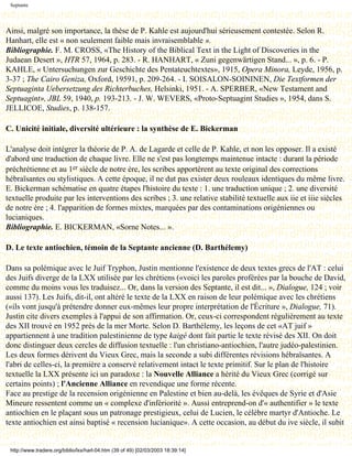 Septante




Ainsi, malgré son importance, la thèse de P. Kahle est aujourd'hui sérieusement contestée. Selon R.
Hanhart, elle est « non seulement faible mais invraisemblable ».
Bibliographie. F. M. CROSS, «The History of the Biblical Text in the Light of Discoveries in the
Judaean Desert », HTR 57, 1964, p. 283. - R. HANHART, « Zuni gegenwärtigen Stand... », p. 6. - P.
KAHLE, « Untersuchungen zur Geschichte des Pentateuchtextes», 1915, Opera Minora, Leyde, 1956, p.
3-37 ; The Cairo Geniza, Oxford, 19591, p. 209-264. - I. SOISALON-SOININEN, Die Textformen der
Septuaginta Uebersetzung des Richterbuches, Helsinki, 1951. - A. SPERBER, «New Testament and
Septuagint», JBL 59, 1940, p. 193-213. - J. W. WEVERS, «Proto-Septuagint Studies », 1954, dans S.
JELLICOE, Studies, p. 138-157.

C. Unicité initiale, diversité ultérieure : la synthèse de E. Bickerman

L'analyse doit intégrer la théorie de P. A. de Lagarde et celle de P. Kahle, et non les opposer. Il a existé
d'abord une traduction de chaque livre. Elle ne s'est pas longtemps maintenue intacte : durant la période
préchrétienne et au 1er siècle de notre ère, les scribes apportèrent au texte original des corrections
hébraïsantes ou stylistiques. A cette époque, il ne dut pas exister deux rouleaux identiques du même livre.
E. Bickerman schématise en quatre étapes l'histoire du texte : 1. une traduction unique ; 2. une diversité
textuelle produite par les interventions des scribes ; 3. une relative stabilité textuelle aux iie et iiie siècles
de notre ère ; 4. l'apparition de formes mixtes, marquées par des contaminations origéniennes ou
lucianiques.
Bibliographie. E. BICKERMAN, «Sorne Notes... ».

D. Le texte antiochien, témoin de la Septante ancienne (D. Barthélemy)

Dans sa polémique avec le Juif Tryphon, Justin mentionne l'existence de deux textes grecs de l'AT : celui
des Juifs diverge de la LXX utilisée par les chrétiens («voici les paroles proférées par la bouche de David,
comme du moins vous les traduisez... Or, dans la version des Septante, il est dit... », Dialogue, 124 ; voir
aussi 137). Les Juifs, dit-il, ont altéré le texte de la LXX en raison de leur polémique avec les chrétiens
(«ils vont jusqu'à prétendre donner eux-mêmes leur propre interprétation de l'Écriture », Dialogue, 71).
Justin cite divers exemples à l'appui de son affirmation. Or, ceux-ci correspondent régulièrement au texte
des XII trouvé en 1952 près de la mer Morte. Selon D. Barthélemy, les leçons de cet «AT juif »
appartiennent à une tradition palestinienne de type kaigé dont fait partie le texte révisé des XII. On doit
donc distinguer deux cercles de diffusion textuelle : l'un christiano-antiochien, l'autre judéo-palestinien.
Les deux formes dérivent du Vieux Grec, mais la seconde a subi différentes révisions hébraïsantes. A
l'abri de celles-ci, la première a conservé relativement intact le texte primitif. Sur le plan de l'histoire
textuelle la LXX présente ici un paradoxe : la Nouvelle Alliance a hérité du Vieux Grec (corrigé sur
certains points) ; l'Ancienne Alliance en revendique une forme récente.
Face au prestige de la recension origénienne en Palestine et bien au-delà, les évêques de Syrie et d'Asie
Mineure ressentent comme un « complexe d'infériorité ». Aussi entreprend-on d'« authentifier » le texte
antiochien en le plaçant sous un patronage prestigieux, celui de Lucien, le célèbre martyr d'Antioche. Le
texte antiochien est ainsi baptisé « recension lucianique». A cette occasion, au début du ive siècle, il subit


 http://www.tradere.org/biblio/lxx/harl-04.htm (39 of 49) [02/03/2003 18:39:14]
 