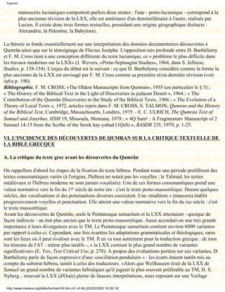 Septante

            manuscrits lucianiques comportent parfois deux strates : l'une - proto-lucianique - correspond à la
            plus ancienne révision de la LXX, elle est antérieure d'un demimillénaire à l'autre, réalisée par
            Lucien. Il existe donc trois formes textuelles, possédant une origine géographique distincte :
            Alexandrie, la Palestine, la Babylonie.

La théorie se fonde essentiellement sur une interprétation des données documentaires découvertes à
Qumrân ainsi que sur le témoignage de Flavius Josèphe. L'opposition très profonde entre D. Barthélemy
et F. M. Cross tient à une conception différente du texte lucianique, ce « problème le plus difficile dans
les travaux modernes sur la LXX» (J. Wevers, «Proto-Septuagint Studies», 1964, dans S. Jellicoe,
Studies, p. 138-154). L'enjeu du débat est le suivant : ce que D. Barthélemy considère comme la forme la
plus ancienne de la LXX est envisagé par F. M. Cross comme sa première et/ou dernière révision (voir
infra p. 190).
Bibliographie. F. M. CROSS, «The Oldest Manuscripts from Qumran», 1955 (en particulier le § 5) ;
« The History of the Biblical Text in the Light of Discoveries in judaean Desert », 1964 ; « The
Contribution of the Qumrân Discoveries to the Study of the Biblical Text», 1966 ; « The Evolution of a
Theory of Local Texts », 1972, articles repris dans F. M. CROSS, S. TALMON, Qumran and the History
of the Biblical Text, Cambridge, Massachusetts, Londres, 1975. - E. C. ULRICH, The Qumran Text of
Samuel and Joserhus, HSM 19, Missoula, Montana, 1978 ; « 4Q Samc : A Fragmentarv Manuscript of 2
Samuel 14-15 from the Scribe of the Serek hay-yahad (1QsS) », BASOR 235, 1979, p. 1-25.

VI. L'INCIDENCE DES DÉCOUVERTES DE QUMRAN SUR LA CRITIQUE TEXTUELLE DE
LA BIBLE GRECQUE

A. La critique du texte grec avant les découvertes du Qumrân

On rappellera d'abord les étapes de la fixation du texte hébreu. Pendant toute une période prolifèrent des
textes consonantiques variés (à l'origine, l'hébreu ne notait pas les voyelles ; le Talmud, les textes
médiévaux et l'hébreu moderne ne sont jamais vocalisés). Une de ces formes consonantiques prend une
valeur normative vers la fin du 1er siècle de notre ère : c'est le texte proto-massorétique. Durant quelques
siècles, des vocalisations et des ponctuations diverses coexistent. Une «tradition » (massora) établit
progressivement voyelles et ponctuation. Elle atteint une valeur normative vers la fin du ixe siècle : c'est
le texte massorétique.
Avant les découvertes de Qumrân, seuls le Pentateuque samaritain et la LXX attestaient - quoique de
façon indirecte - un état plus ancien que le texte proto-massorétique. Aussi accordait-on une très grande
importance à leurs divergences avec le TM. Le Pentateuque samaritain contient environ 6000 variantes
par rapport à celui-ci. Cependant, une fois écartées les adaptations grammaticales et théologiques, rares
sont les lieux où il peut rivaliser avec le TM. Il en va tout autrement pour la traduction grecque : de tous
les témoins de l'AT - même plus tardifs -, « la LXX contient le plus grand nombre de variantes
significatives» (E. Tov, Text Critical Use, p. 278). A propos des évaluations portées sur ces variantes, D.
Barthélemy parle de façon expressive d'une «oscillation pendulaire » : les écarts étaient tantôt mis au
compte du substrat hébreu, tantôt à celui des traducteurs. «Alors que Wellhausen tirait de la LXX de
Samuel un grand nombre de variantes hébraïques qu'il jugeait le plus souvent préférable au TM, H. S.
Nyberg... trouvait la LXX (d'Osée) pleine de fausses interprétations, mais reposant sur une Vorlage

 http://www.tradere.org/biblio/lxx/harl-04.htm (41 of 49) [02/03/2003 18:39:14]
 